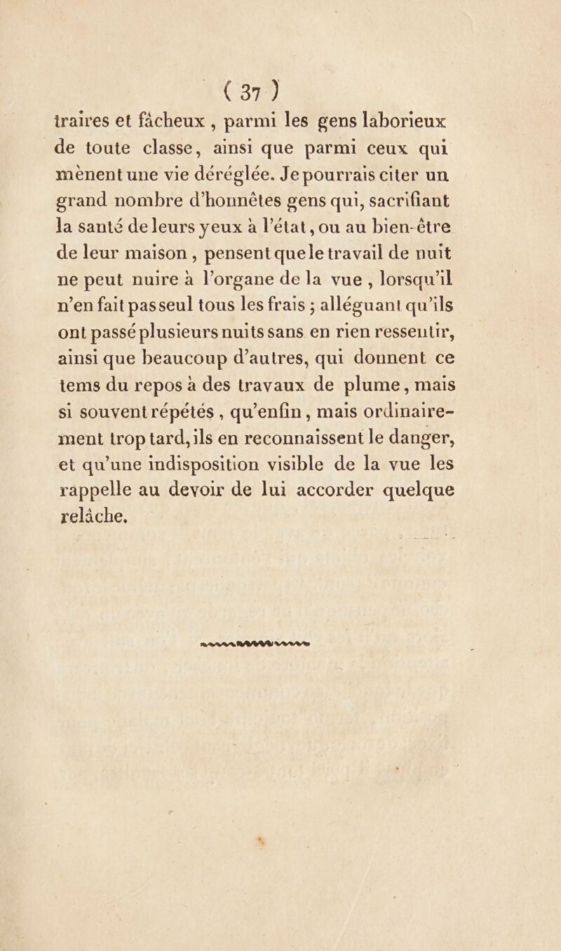 traires et fächeux , parmi les gens laborieux de toute classe, ainsi que parmi ceux qui menent une vie déréglée. Je pourrais citer un grand nombre d’honnetes gens qui, sacrifiant la santé de leurs yeux à l’état, ou au bien-être de leur maison, pensent quele travail de nuit ne peut nuire à l’organe de la vue , lorsqu'il n’en fait passeul tous les frais ; alleguanı qu'ils ont passé plusieurs nuits sans en rien ressentir, ainsi que beaucoup d’autres, qui donnent ce tems du repos à des travaux de plume, mais si souventrépétés , qu’enfin, mais ordinaire- ment trop tard, ils en reconnaissent le danger, et qu’une indisposition visible de la vue les rappelle au devoir de lui accorder quelque relâche,