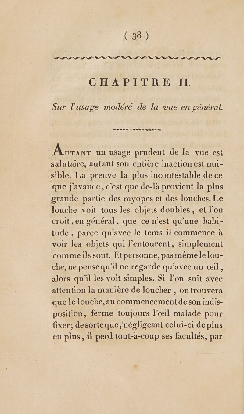 III IT TE “0 1 an IT LIT 1h To en UILIT INS IS Vo 9 » CHAPITRE IL. Sur Pusage modéré de la vue en général. ara LU. AREA RS a we un usage prudent de la vue est salutaire, autant son entiere inaction est nul- sible. La preuve la plus incontestable de ce que j'avance, c’est que de-là provient la plus grande partie des myopes et des louches. Le louche voit tous les objets doubles, et l’on croit ,en general, que ce n’est qu'une habı- tude , parce qu’avec le tems ıl commence à voir les objets qui l’entourent, simplement comme ils sont. Etpersonne, pas même le lou- che, ne pense qu’il ne regarde qu’avec un œil, alors qu'il les voit simples. Si l’on suit avec attention la maniere de loucher , ontrouvera que le louche, au commencement de son indis- position, ferme toujours l’œ1il malade pour fixer; desorteque,negligeant celui-ci de plus en plus, il perd tout-a-coup ses facultés, par