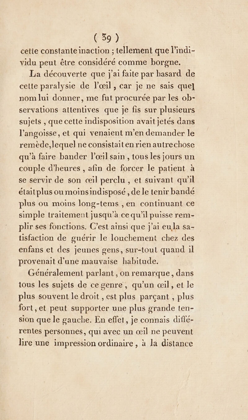 cette constante inaction ; tellement que l’indi- vidu peut être considéré comme borgne. La découverte que j'ai faite par hasard de cette paralysie de l'œil, car je ne sais que] nom lui donner, me fut procurée par les ob- servations altentives que je fis sur plusieurs sujels , que cette indisposition avait jetés dans l'angoisse, et qui venaient m'en demander le remede,lequel ne consistait en rien autrechose qu’à faire bander l’œil sain , tous les jours un couple d'heures , afin de forcer le patient à se servir de son œil perclu , et suivant qu'il était plus ou moinsindisposé , de le tenir bandé plus ou moins long-tems ,en continuant ce simple traitement jusqu’a ce qu'il puisse rem- plir ses fonctions. C’est ainsi que j'ai eula sa- tisfaction de guérir le louchement chez des enfans et des jeunes gens, sur-tout quand il provenait d’une mauvaise habitude. | Généralement parlant , on remarque, dans tous les sujets de cegenre,, qu’un œil, et le plus souvent le droit , est plus parçant , plus fort, et peut supporter une plus grande ten- sion que le gauche. En effet, je connais diflé- rentes personnes, qui avec un ceil ne peuvent lire une impression ordinaire , à la distance