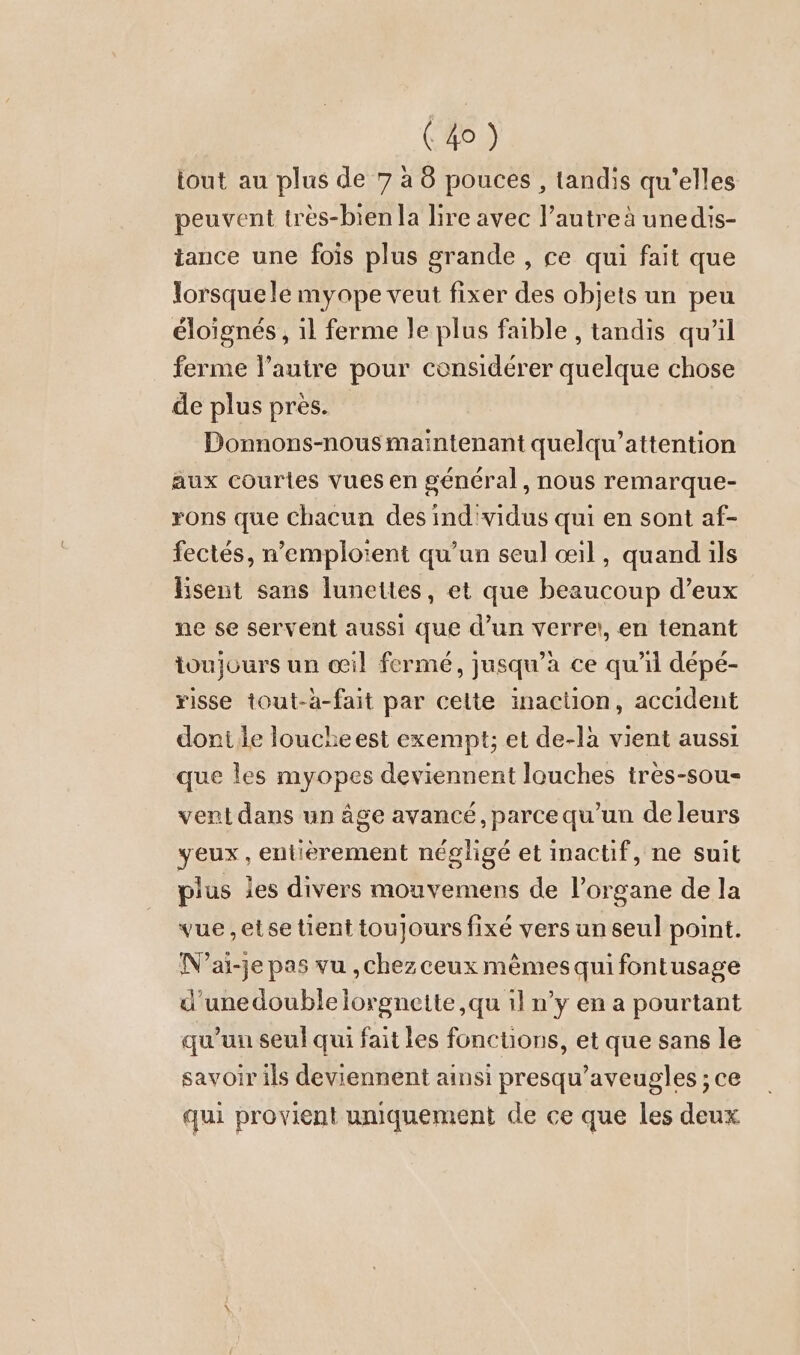 tout au plus de 7 à 8 pouces , tandis qu’elles peuvent tres-bien la lire avec l’autre à unedis- tance une fois plus grande , ce qui fait que lorsque le myope veut fixer des objets un peu éloignés, 1l ferme le plus faible , tandis qu’il ferme l’autre pour considérer quelque chose de plus pres. Donnons-nous maintenant quelqu’attention aux courtes vues en général, nous remarque- rons que chacun des ind'vidus qui en sont af- fectes, n’emploïent qu'un seul œil, quand ils Esent sans lunettes, et que beaucoup d’eux ne se servent aussi que d’un verre:, en tenant toujours un œil fermé, jusqu’à ce qu’il dépé- risse tout-a-fait par celte inaction, accident dontiie louche est exempt; et de-la vient aussi que les myopes deviennent louches tres-sou- vent dans un âge avancé, parce qu'un de leurs veux, entierement négligé et inactif, ne suit plus les divers mouvemens de l'organe de la vue,etse tient toujours fixé vers un seul point. N’ai-je pas vu ,chez ceux mêmes qui fontusage d'unedouble lorgnette ,qu 1l n’y en a pourtant qu’un seul qui fait les fonctions, et que sans le savoir ils deviennent ainsi presqu’aveugles ; ce qui provient uniquement de ce que les deux