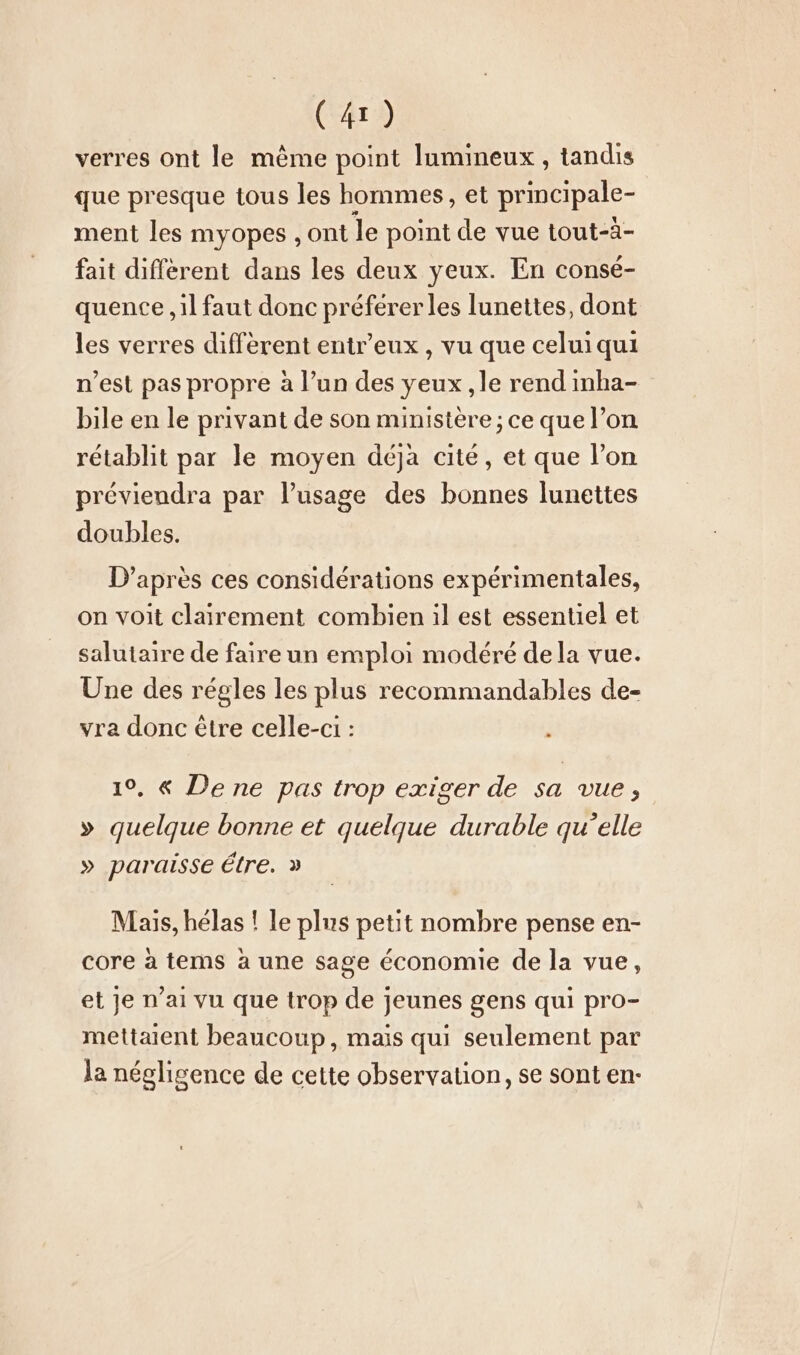 verres ont le mème point lumineux, tandis que presque tous les hommes, et principale- ment les myopes, ont le point de vue tout-à- fait diffèrent dans les deux yeux. En consé- quence ‚il faut donc préférer les lunettes, dont les verres different entr’eux , vu que celui qui n’est pas propre à l’un des yeux ‚le rend imha- bile en le privant de son ministère ; ce que l’on rétablit par le moyen déja cité, et que l’on previendra par l'usage des bonnes lunettes doubles. D’après ces considérations expérimentales, on voit clairement combien il est essentiel et salutaire de faire un emploi modéré de la vue. Une des régles les plus recommandables de- vra donc être celle-ci : 19, &amp; De ne pas trop exiger de sa vue, » quelque bonne et quelque durable qu’elle » paraisse étre. » Mais, hélas ! le plus petit nombre pense en- core à tems à une sage économie de la vue, et je n’ai vu que trop de jeunes gens qui pro- mettaient beaucoup, mais qui seulement par la négligence de cette observation, se sont en-