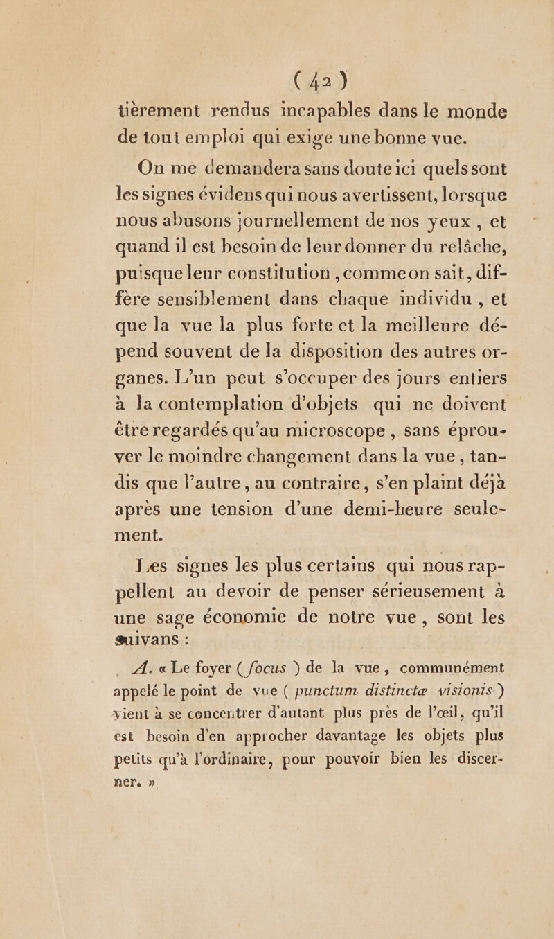 tièrement rendus incapables dans le monde de tout emploi qui exige une bonne vue. On me demandera sans doute ici quelssont les signes évidens qui nous avertissent, lorsque nous abusons journellement de nos yeux , et quand il est besoin de leur donner du relâche, puisque leur constitution ,commeon sait, dif- fere sensiblement dans chaque individu , et que la vue la plus forte et la meilleure dé- pend souvent de la disposition des autres or- ganes. L’un peut s’occuper des jours entiers à la contemplation d'objets qui ne doivent être regardés qu’au microscope , sans éprou- ver le moindre changement dans la vue, tan- dis que l’autre , au contraire, s’en plaint déjà après une tension d’une demi-heure seule- ment. Les signes les plus certains qui nous rap- pellent au devoir de penser sérieusement à une sage économie de notre vue, sont les SUIVANS : A. «Le foyer (focus ) de la vue, communément appelé le point de vue ( punctum distinctæ visionts ) vient à se concentrer d'autant plus pres de l’œil, qu'il est besoin d'en approcher davantage les objets plus petits qu’à l'ordinaire, pour pouvoir bien les discer- ner. »