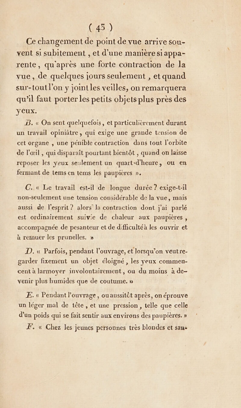 (45) | Ce changement de point de vue arrive sou- vent si subitement , et d’une manière si appa- rente, qu'après une forte contraction de la vue, de quelques jours seulement , et quand sur-tout l’on y joint les veilles, on remarquera qu’il faut porter les petits objets plus près des yeux. DB. « On sent quelquefois, et particulièrement durant un travail opiniätre, qui exige une grande tension de cet organe , une pénible contraction dans tout l’orbite de l’œil , qui disparaît pourtant bientôt , quand on laisse reposer les yeux seulement un quart-d’heure, ou en fermant de tems en tems les paupières ». ©. « Le travail est-il de longue durée ? exige-t-il non-seulement une tension considérable de la vue, mais aussi de l'esprit ? alors’ la contraction dont j'ai parlé est ordinairement suivie de chaleur aux paupières, accompagnée de pesanteur et de difficulté à les ouvrir et à remuer les prunelles. » D. « Parfois, pendant l’ouvrage, et lorsqu’on veutre- garder fixement un objet éloigné, les yeux commen- cent à larmoyer involontairement, ou du moins a de- venir plus humides que de coutume. » E. « Pendant l'ouvrage, ou aussitôt après, on éprouve un léger mal de tête, et une pression, telle que celle d’un poids qui se fait sentir aux environs des paupières. » FE. « Chez les jeunes personnes très blondes et sans