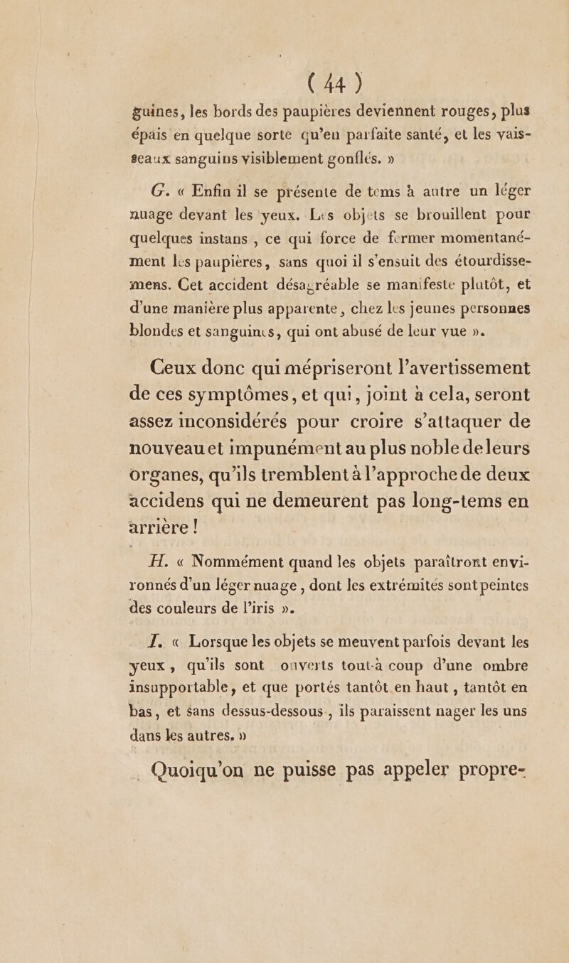 guines, les bords des paupières deviennent rouges, plus épais en quelque sorte qu’en parfaite santé, et les vais- seaux sanguins visiblement gonflés. » G. « Enfin il se présente de tems à autre un léger nuage devant les yeux. Les objets se brouillent pour quelques instans , ce qui force de former momentané- ment les paupières, sans quoi il s'ensuit des étourdisse- mens. Cet accident désagréable se manifeste plutôt, et d’une manière plus apparente, chez les jeunes personnes blondes et sanguins, qui ont abusé de leur vue ». Ceux donc qui mépriseront l’avertissement de ces symptômes, et qui, joint à cela, seront assez inconsideres pour croire s’attaquer de nouveau et impunément au plus noble deleurs organes, qu'ils tremblent à l'approche de deux accidens qui ne demeurent pas long-tems en arrière ! FH. « Nommément quand les objets paraîtront envi- ronnés d’un léger nuage , dont les extrémités sont peintes des couleurs de l'iris ». J. « Lorsque les objets se meuvent parfois devant les yeux, quils sont ouverts tout-a coup d’une ombre insupportable, et que portés tantôt en haut , tantôt en bas, et sans dessus-dessous., ils paraissent nager les uns dans les autres, » . Quoiqu’on ne puisse pas appeler propre-