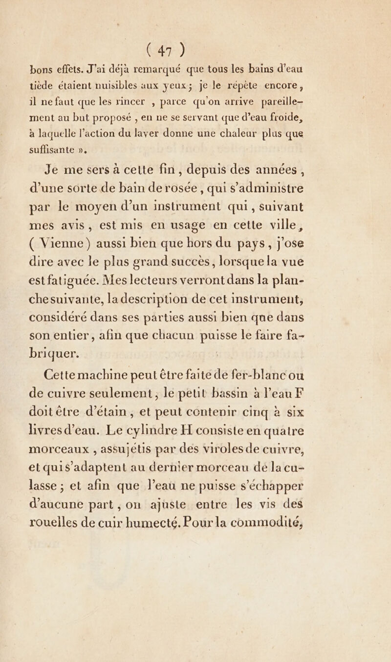 bons effets. J'ai déjà remarqué que tous les bains d’eau tiède étaient nuisibles aux yeux; je le répète encore, il ne faut que les rincer , parce qu'on arrive pareille- ment au but proposé , en ne se servant que d’eau froide, à laquelle l’action du laver donne une chaleur plus que suffisante ». Je me sers à cette fin, depuis des années, d’une sorte de bain de rosée, qui s’administre par le moyen d’un instrument qui, suivant mes avis, est mis en usage en cette ville, ( Vienne) aussi bien que hors du pays, j'ose dire avec le plus grand succès, lorsque la vue est fatiguée. Mes lecteurs verront dans la plan- chesuivante, la description de cet instrument, considéré dans ses parties aussi bien que dans son entier, afin que chacun puisse le faire fa- briquer. Cette machine peut être faite de fer-blanc ou de cuivre seulement, le peut bassin à l’eau F doit être d’étain , et peut contenir cinq à six livres d’eau. Le cylindre H consiste en quatre morceaux , assujétis par des viroles de cuivre, etquis’adaptent au dernier morceau dé la cu- lasse ; et afin que l’eau ne puisse s'échapper d'aucune part , on ajuste entre les vis des rouelles de cuir humecté. Pour la commodité,