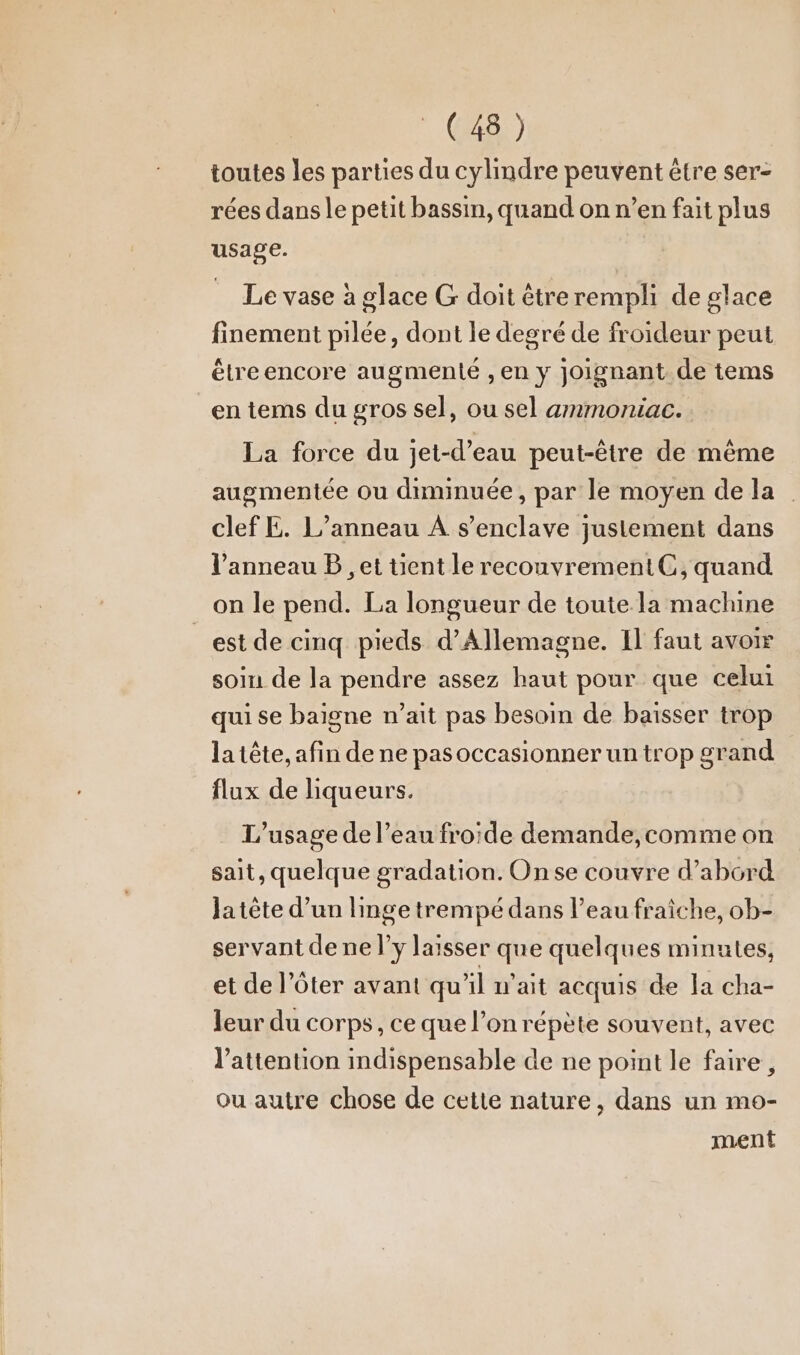 GB) toutes les parties du cylindre peuvent être ser- rées dans le petit bassin, quand on n’en fait plus usage. Le vase à glace G doit etrerempli de glace finement pilée, dont le degre de froideur peut étre encore augmenté , en y joignant de tems en tems du gros sel, ou sel ammoniac. La force du jet-d’eau peut-être de même augmentée ou diminuée, par le moyen dela | clef E. L’anneau A s’enclave justement dans l'anneau B ,et uüent le recouvrement CG, quand on le pend. La longueur de toute la machine est de cinq pieds d'Allemagne. Il faut avoir soin de la pendre assez haut pour que celui qui se baigne n’ait pas besoin de baisser trop la tête, afin de ne pasoccasionner un trop grand flux de liqueurs. L'usage de l’eau froide demande, comme on sait, quelque gradation. Onse couvre d’abord Ja tête d’un linge trempé dans l’eau fraîche, ob- servant de ne l’y laisser que quelques minutes, et de l’ôter avant qu'il n'ait acquis de la cha- leur du corps, ce que l’on répète souvent, avec l'attention indispensable de ne point le faire, ou autre chose de cette nature, dans un mo- ment