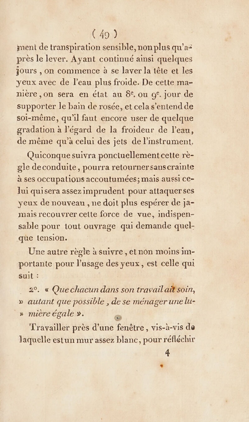 ment de transpiration sensible, non plus qu’a- près le lever. Ayant continué aimsi quelques jours , on commence à se laver la tête et les yeux avec de l’eau plus froide. De cette ma- niere,on sera en état au 8. ou o°. jour de supporter le bain de rosée, et cela s'entend de soi-même, qu'il faut encore user de quelque gradation à l’égard de la froideur de l’eau, de même qu’a celui des jets de l’instrament, Quiconque suivra ponctuellement cette re- gle deconduite, pourra retourner sans crainte à ses occupations accoutumees; mais aussi ce- Jui quisera assezimprudent pour attaquer ses yeux de nouveau , ne doit plus espérer de ja- mais recouvrer celte force de vue, indispen- sable pour tout ouvrage qui demande quel- que tension. Une autre règle à suivre , et non moins 1m- portante pour l’usage des yeux, est celle qui suit : 2°. « Quechacun dans son travail ait soin, » autant que possible , de se ménager une lu- _» mière égale ». Travailler près d’une fenêtre , vis-à-vis de laquelle estun mur assez blanc, pour réfléchir 4