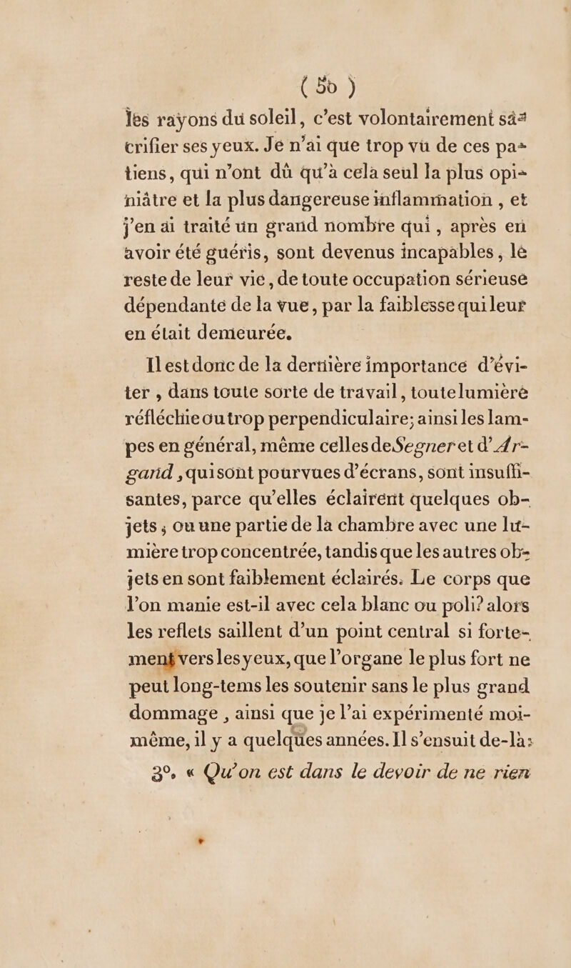 (bd ) les rayons du soleil, c’est volontairement sà= crifier ses yeux. Je n’ai ie trop vu de ces pa* tiens, qui n’ont dü qu'à cela seul la plus opi+ niätre et la plus dangereuse inflammation , et j'en äi traité un grand nombre qui, après en avoir été gueris, sont devenus incapables, le reste de leur vie, de toute occupation sérieuse dépendante de la vue, par la faiblesse quileur en était demeurée. Ilest donc de la dertiiere importance d’evi- ter , dans toute sorte de travail, toutelumieré réfléchie outrop perpendiculaire; ainsi les lam- pes en général, même cellesdeSegneretd’4r- garid ‚quisont pourvues d'écrans, sont insufh- santes, parce qu’elles eclairernt quelques ob- jets ; ou une partie de la chambre avec une lut- mière trop concentrée, tandis que les autres ob- jets en sont faiblement éclairés: Le corps que l’on manie est-il avec cela blanc ou poli? alors les reflets saillent d’un point central si forte- menf vers les yeux, que l’organe le plus fort ne peul long-tems les soutenir sans le plus grand dommage , ainsi que je l’ai expérimenté moi- même, il y a quelques années. Il s’ensuit de-lä: 3% « Qu'on est dans le devoir de ne rien