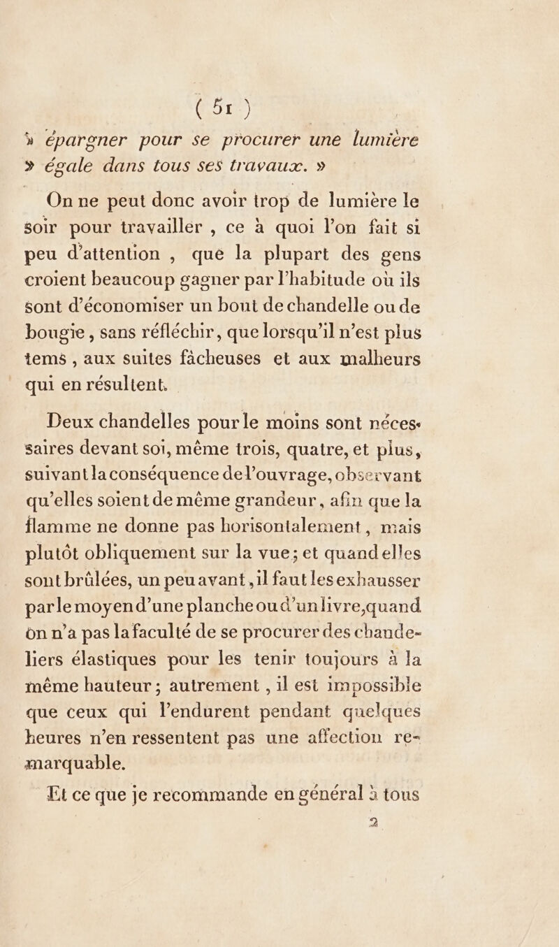 » épargner pour se procurer une lumiere &gt; égale dans tous ses travaux. » On ne peut donc avoir trop de lumière le soir pour travailler , ce à quoi l’on fait si peu d'attention , que la plupart des gens croient beaucoup gagner par l'habitude où ils sont d'économiser un bout de chandelle ou de bougie , sans réfléchir, que lorsqu'il n’est plus tems , aux suites fächeuses et aux malheurs qui en résultent, Deux chandelles pour le moins sont néces- saires devant soi, même trois, quatre, et plus, suivant la conséquence del’ouvrage, observant qu’elles soient de même grandeur, afin que la flamme ne donne pas horisontalement, mais plutôt obliquement sur la vue; et quandelles sont brûlées, un peu avant, il faut lesexhausser parlemoyend’une plancheoud’unlivre,quand on n’a pas la faculté de se procurer des chande- liers élastiques pour les tenir toujours à la même hauteur ; autrement , il est impossible que ceux qui l’endurent pendant quelques heures n’en ressentent pas une affection re- marquable. Et ce que je recommande en général à tous 2