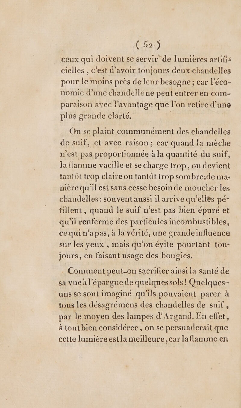 ceux qui doivent se servir de lumières artifis cielles , c’est d’avoir toujours deux:chandelles pour le moins pres de leur besogne; car l’éco- nomie d’une chandelle ne peut entrer en com- paraıson avec l’avantage que l’on retire d’une plus grande clarté. | On se plaint communément des chandelles de suif, et avec raison; car quand la mèche n’est pas proportionnée ala quantité du suif, la flamme vacille et se charge trop, ou devient tanlöt trop claire ou tantôt trop sombre;de ma- niere qu'il est sans cesse besoin de moucher les chandelles: souvent aussi ıl arrive qu’elles pé- üllent , quand le suif n’est pas bien épuré et qu'il renferme des particules incombustibles, ce qui n’a pas, à la vérité, une srandeinfluence sur les yeux , mais qu’on évite pourtant tou- jours, en faisant usage des bougies. Comment peut-on sacrifier ainsi la santé de sa vue à l'épargne de quelques sols! Quelques- uns se sont imaginé qu'ils pouvaient parer à tous les désagrémens des chandelles de suif , par le moyen des lampes d’Argand. En effet, à tout bien considérer , on se persuaderait que cette lumière estla meilleure, car laflamme en