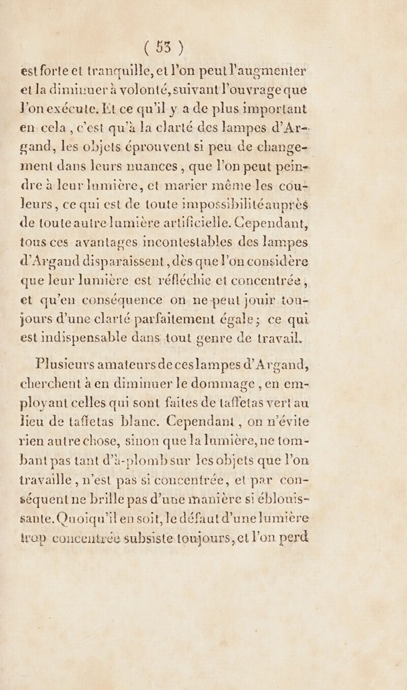 (55) est forte et tranquille, et l’on peut l’augmenter et la diminuerä à volonté, suivant l'ouvrage que Yon exécute. Et ce qu'il y a de plus important en cela , c'est qu'à la clarté des lampes d’Ar-. gand, les objets éprouvent si peu de change- ment dans leurs nuances , que l’on peut pein- dre à leur lumière, et marier mêmeles cou- leurs, ce qui est de toute impossibilitéauprès de toute autre lamiére artificielle. Cependant, tous ces avantages incontestables des lampes d’Argand disparaissent , dès que l’on considère que leur lJumiere est réfléchie et concentrée, et qu'en conséquence on ne peut jouir tou- jours d’une clarté parfaitement égale; ce qui est indispensable dans tout genre de travail. Plusieurs amateurs de ceslampes d’Argand, cherchent à en diminuer le dommage , en em- ployant celles qui sont faites de taffetas vert au lieu de taffetas blanc. Cependant, on n’evite rien autre chose, sinon que la lumiere, ne tom- bant pas tant d’a-plomb sur les objets que Pon travaille , n'est pas si concentrée, el par con- séquent ne brille pas d’une manière si éblouis- sante, Quoiqu'il en soit, le défaut d’une lumière op concentrée subsiste toujours, et l’on perd