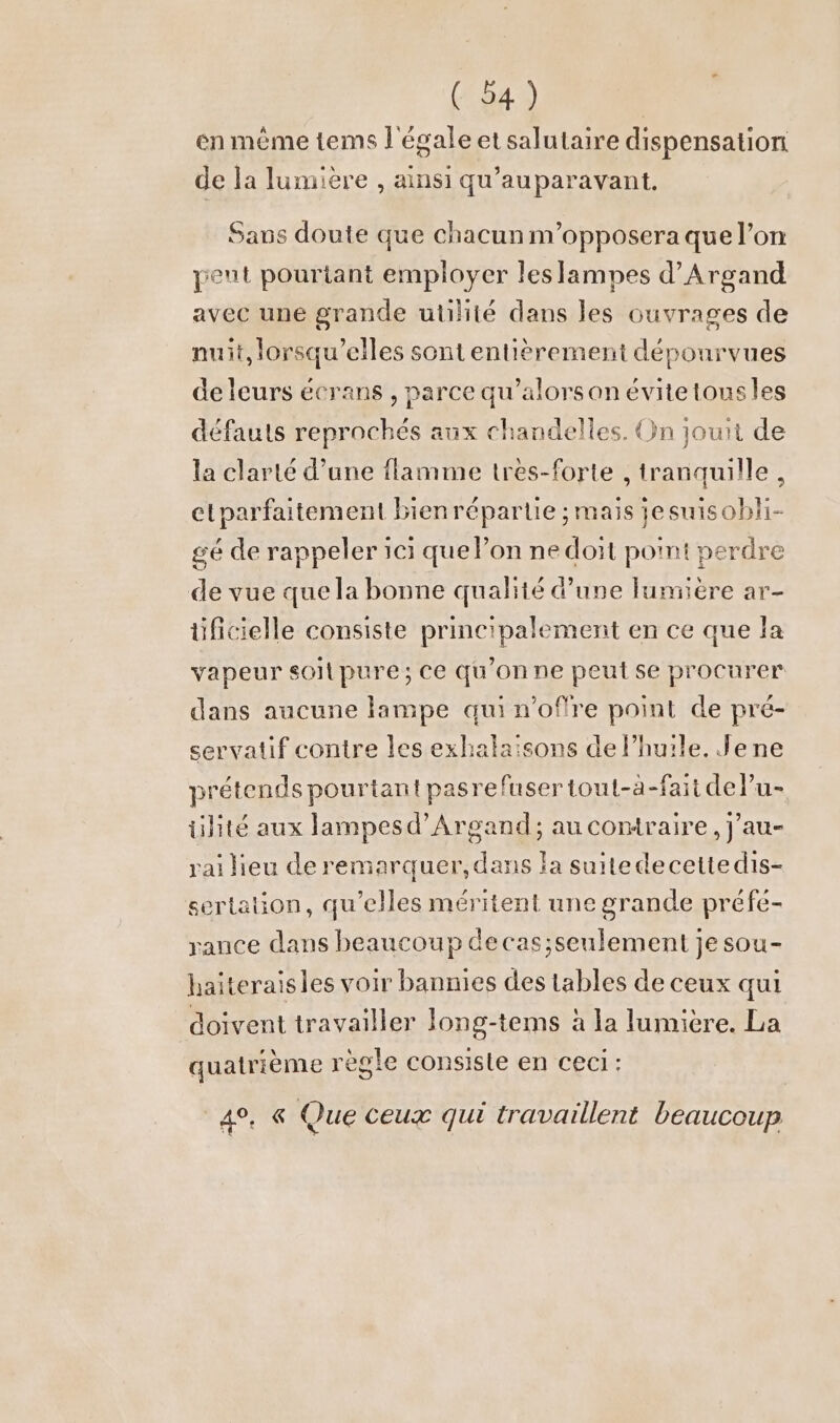 en même tems l'égale et salutaire dispensation de la lumière , ainsi qu'auparavant, Sans doute que chacun m’opposera que l’on veut pourtant employer leslampes d’Argand avec une grande utilité dans les ouvrages de nuit, lorsqu'elles sont entièrement dépourvues de leurs écrans , parce qu’alorson évitetousles défauts reprochés aux chandelles. On jouit de la clarté d’une flamme tres-forte , tranquille , elparfaitement bien répartie ; mais jesuisobli- gé de rappeler ici que lon ne doit point perdre de vue que la bonne qualité d’une lumiere ar- üficielle consiste principalement en ce que la vapeur soil pure; Ce qu’on ne peut se procurer dans aucune lampe qui n’offre point de pré- servatif contre les exhalaisons de l’huile. Jene prétends pourtant pasrefuser tout-a-faitdel’u- ülite aux lampesd’Argand; au contraire, j’au- rai lieu de remarquer, dans la suitedecettedis- sertalion, qu’elles méritent une grande prefe- rance dans beaucoup decas;seulement je sou- haiteraisles voir bannies des tables de ceux qui doivent travailler long-tems à la lumière. La quatrième règle consiste en ceci: 4%, € Que ceux qui travaillent beaucoup