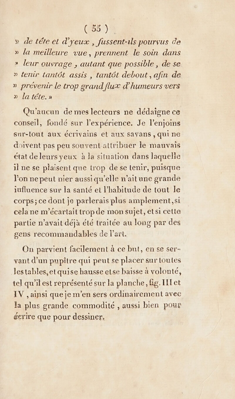 » de tete et d’yeux , fussent-ıls pourvus de » la meilleure vue, prennent le soin dans » leur ouvrage , autant que possible , de se » fenir lantöt assis , tantôt debout, afin de » prévenir le trop grand flux d’humeurs vers » la tete.» Qu’aucun de mes lecteurs ne dédaïgne ce conseil, fondé sur l'expérience. Je l’enjoins sur-tout aux écrivains et aux Savans , qui ne doivent pas peu souvent attribuer le mauvais état de leurs yeux à la situation dans laquelle il ne se plaisent que trop de se tenir, puisque l'on ne peut nier aussi qu’elle n'ait ane grande iufluence sur la santé et l'habitude de tout le corps; ce dont je parlerais plus ampiement,si cela ne m’ecartait trop de mon sujet, et si cette partie n'avait déjà été traitée au long par des gens recommandables de l’art. On parvient facilement à ce but, en se ser- vant d’un pupitre qui peut se placer sur toutes lestables,et quise hausse etse baisse à volonte, tel qu’il est représenté sur la planche, ig. Illet IV , ainsi que je m'en sers ordinairement avec la plus grande commodité , aussi bien pour écrire que pour dessiner,