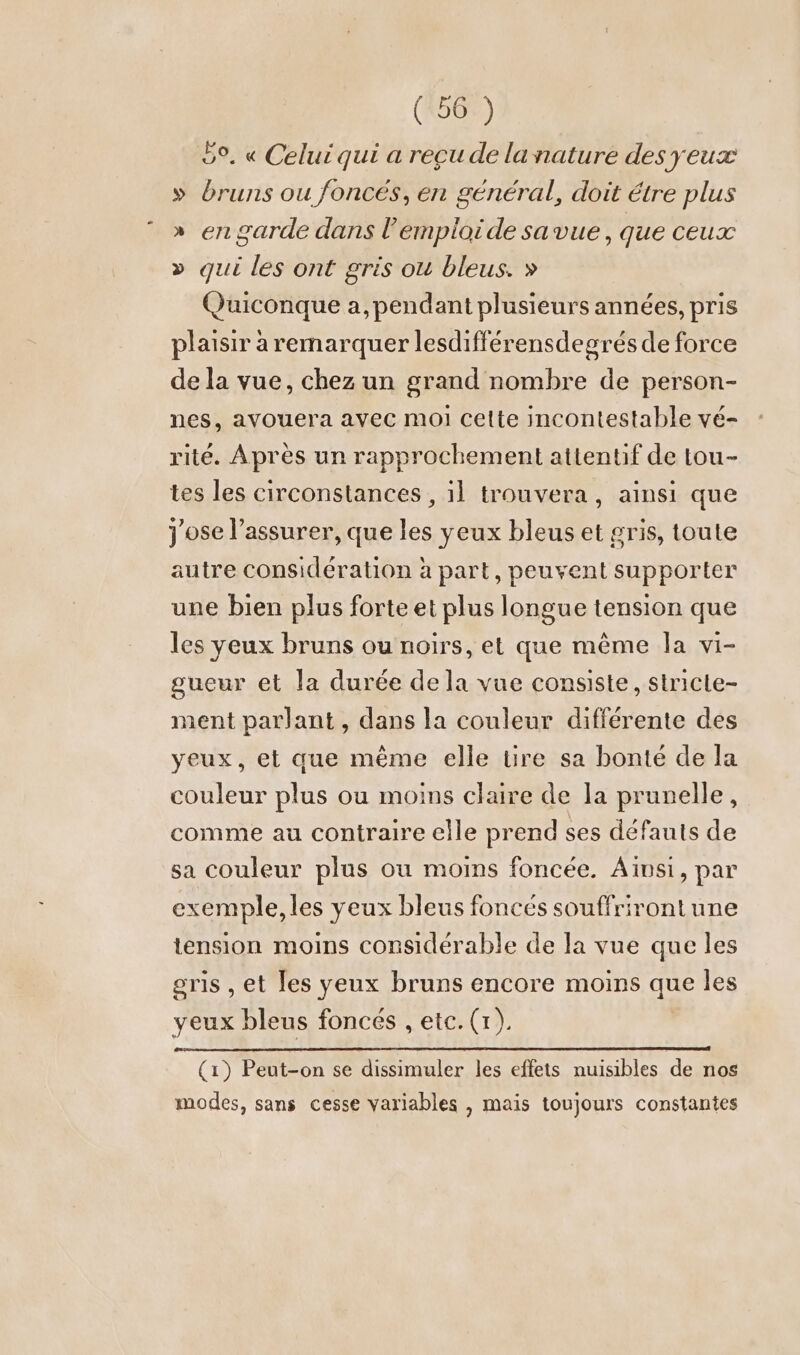 bo, « Celui qui a recu de lanature des yeux » bruns ou foncés, en général, doit étre plus » en garde dans l’emploide savue, que ceux » qui les ont gris ou bleus. » Quiconque a, pendant plusieurs années, pris plaisir à remarquer lesdifférensdegrés de force de la vue, chez un grand nombre de person- nes, avouera avec moi celte incontestable vé- rité. Après un rapprochement attentif de tou- tes les circonstances , 11 trouvera, ainsi que Jose l’assurer, que les yeux bleus et gris, toute autre considération à part, peuvent supporter une bien plus forte et plus longue tension que les yeux bruns ou noirs, et que même la vi- gueur et la durée de la vue consiste, stricle- ment parlant, dans la couleur différente des yeux, et que même elle tire sa bonté de la couleur plus ou moins claire de la prunelle, comme au contraire elle prend ses défauts de sa couleur plus ou moins foncée. Ainsi, par exemple, les yeux bleus foncés souffrirontune tension moins considérable de la vue que les gris , et les yeux bruns encore moins que les yeux bleus foncés , etc. (tr). (1) Peut-on se dissimuler les effets nuisibles de nos modes, sans cesse variables , mais toujours constantes