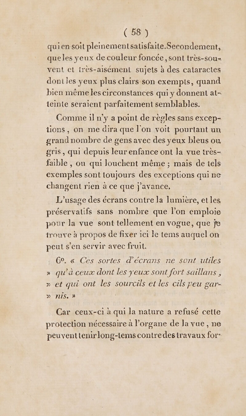 uien soit plemmementsatisfaite.Secondement, que les yeux de couleur foncée, sont très-sou- vent et ires-aısement sujets à des cataracles dont les yeux plus clairs son exempis, quand bien mème les circonstances qui y donnent at- teinte seraient parfaitement semblables. Comme iln’y a point de regles sans excep- tons, on me dira que l'on voit pourtant un grandnombre de gens avec des yeux bleus ou gris, qui depuis leur enfance ont la vue tres- faible , ou qui louchent même ; mais de tels exemples sont toujours des exceptions qui ne changent rien à ce que j'avance, L'usage des écrans contre la lumière, et les préservatifs sans nombre que l’on emploie pour la vue sont tellement en vogue, que je trouve à propos de fixer ici le tems auquel on peut s’en servir avec fruit. 6°. « Ces sortes d'écrans ne sont utiles » qu’à ceux dont les yeux sont fort saillans , » et qui ont les sourcils et les cils peu gar- D PUS. D Car ceux-c1 à qui la nature a refusé cette protection nécessaire à l'organe de la vue , ne peuvent tenirlong-tems contre des travaux for-