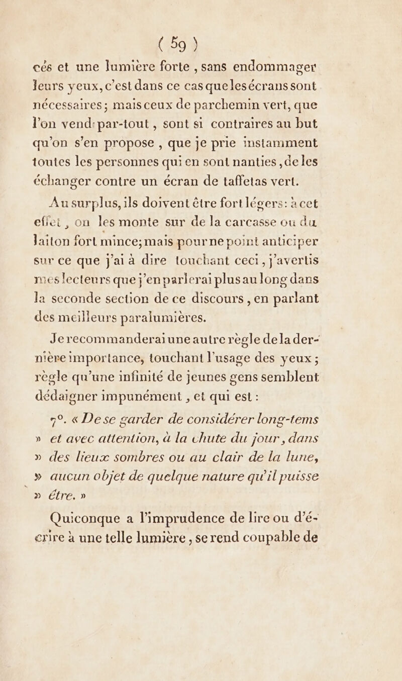 ces et une Jumiere forte , sans endommager leurs veux, c’est dans ce casquelesecrans sont nécessaires; mais ceux de parchemin vert, que l’on vend:par-tout , sont si contraires au but qu’on s’en propose , que je prie instamment toutes les personnes qui en sont nanties ,de les échanger contre un écran de taffetas vert. Au surplus, ils doivent être fort légers: à cet effet, on les monte sur de la carcasse ou du laiton fort mince; mais pour ne point anticiper sur ce que j'ai à dire touchant ceci, javertis mes lecteurs que j'en parlerai plusaulong dans la seconde section de ce discours , en parlant des meilieurs paralumières. Jerecommanderaiune autre regle de la der- nière importance, touchant l'usage des yeux ; règle qu’une infinité de jeunes gens semblent dedaigner impunément ‚et qui est: 7°. « Dese garder de considérer long-tems » et avec attention, à la chute du jour, dans » des lieux sombres ou au clair de la lune, » aucun objet de quelque nature qu'il puisse _» étre.» Quiconque a l’imprudence de lire ou d’e- erire à une telle lumière , se rend coupable de