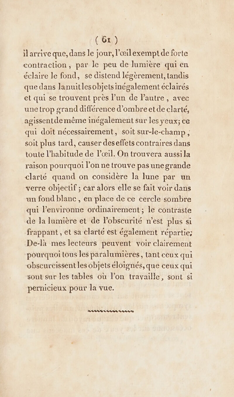 il arrive que, dans le jour, l’oeilexempt de forte contraction, par le peu de lumière qui en éclaire le fond, se distend légèrement, tandis que dans lanuitlesobjetsinégalement éclairés et qui se trouvent près l’un de l’autre , avec une trop grand différence d'ombre etde clarté, agissent de mème inégalement sur les yeux; ce qui doit nécessairement, soit sur-le-champ , soit plus tard, causer des effets contraires dans toute l’habitude de l’œil. On trouvera aussi la raison pourquoi l’on ne trouve pas une grande clarté quand on considère la lune par un verre objectif ; car alors elle se fait voir dans un fond blanc , en place de ce cercle sombre qui l’environne ordinairement ; le contraste de la lumière et de l'obscurité n’est plus si frappant , et sa clarté est également répartie; De-la mes lecteurs peuvent voir clairement pourquoi tous les paralumieres, tant ceux qui obscurcissent les objets éloignés, que ceux qui sont sur les tables où l’on travaille, sont si pernicieux pour la vue.