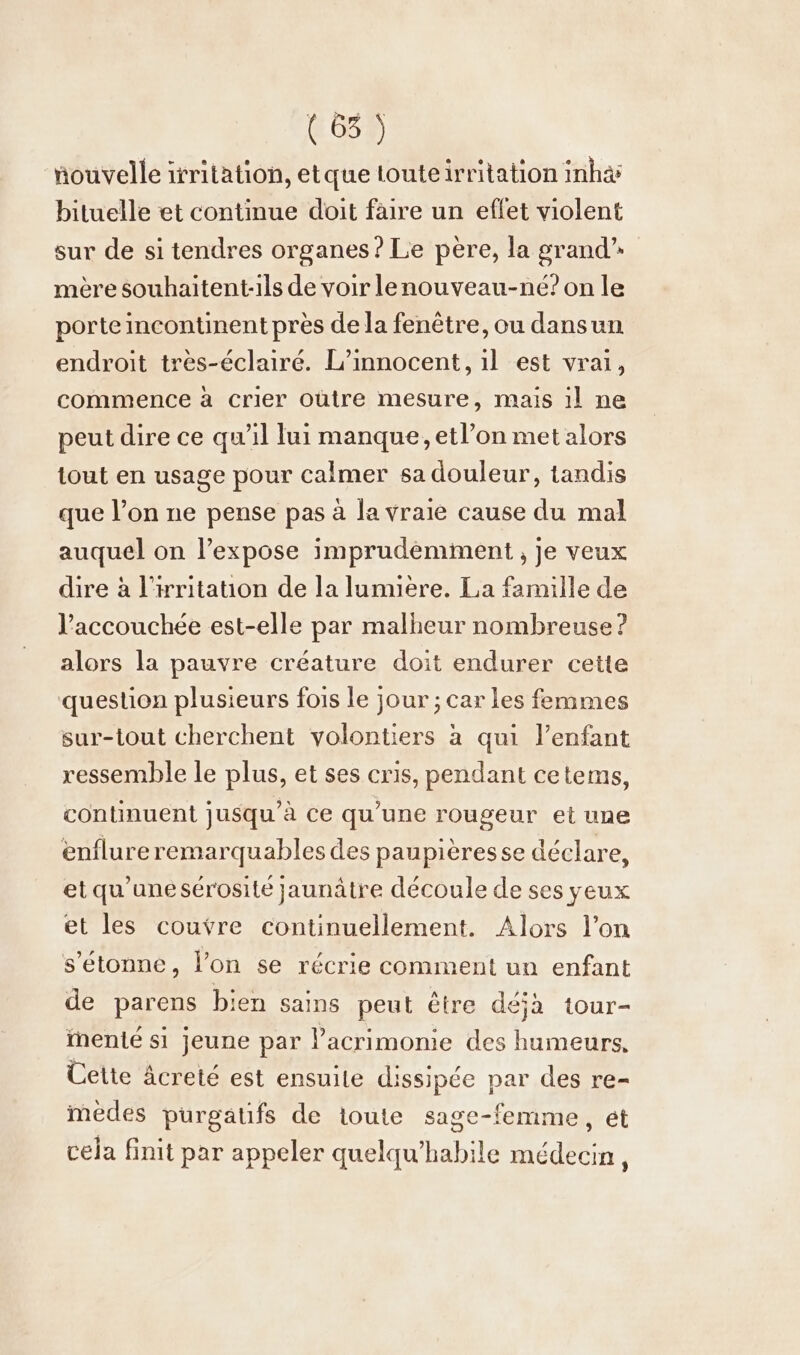 (6) nouvelle irritation, etque touteirritation inha bituelle et continue doit faire un effet violent sur de si tendres organes ? Le père, la grand” mère souhaitent-1ls de voir lenouveau-né? on le porte incontinent pres de la fenêtre, ou dansun endroit tres-Eclaire. L’innocent, ıl est vrai, commence à crier oütre mesure, mais il ne peut dire ce qu'il lui manque, etl’on met alors tout en usage pour calmer sa douleur, tandis que l’on ne pense pas à la vraie cause du mal auquel on l’expose imprudemment , je veux dire à l’ritation de la lumıere. La famille de l’accouchée est-elle par malheur nombreuse ? alors la pauvre créature doit endurer cette question plusieurs fois le jour ; car les femmes sur-tout cherchent volontiers à qui l'enfant ressemble le plus, et ses cris, pendant cetems, continuent jusqu’à ce qu’une rougeur et une enflureremarquables des paupièresse déclare, et qu'une sérosite jaunätre découle de ses yeux et les couvre continuellement. Alors l’on s'étonne, lon se récrie comment un enfant de parens bien sains peut être deja tour- ïnenté si jeune par l’acrimome des humeurs, Cette âcreté est ensuite dissipée par des re- medes purgatifs de toute sage-femme, et cela finit par appeler quelqu'habile médecin,