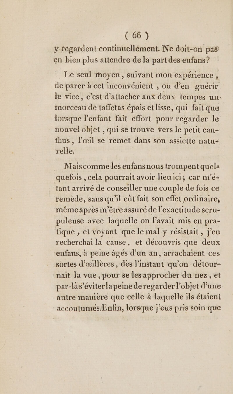 ÿ tegardent continuellement. Ne doit-on pas en bien plus attendre de la part des enfans ? Le seul moyen, suivant mon expérience , de parer à cet inconvénient , ou d’en guérir le vice, c’est d’attacher aux deux tempes un: morceau de tafletas épais et lisse, qui fait que lorsque l'enfant fait effort pour regarder le nouvel objet , qui se trouve vers le petit can- thus, l'œil se remet dans son assiette natu= relle. Mais comme les enfans nous trompent quel: quefois , cela pourrait avoir lieuici; car m’e- ant arrivé de conseiller une couple de fois ce remède, sans qu'il eut fait son effet ordinaire, même après m'être assuré de l'exactitude scru- puleuse avec laquelle on l’avait mis en pra- tique , et voyant que le mal y résistait, j'en recherchai la cause, et decouvris que deux enfans, a peine äges d’un an, arrachaient ces sortes d’oeilleres, dès l'instant qu’on détour- nait la vue , pour se les approcher du nez, et par-là s’éviterla peme de regarder l’objet d’une autre mamère que celle à laquelle ils étaient accoutumés.Enfin, lorsque j’eus pris soin que