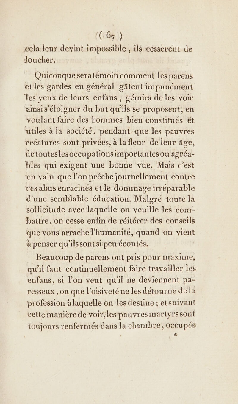 (69 ) cela leur devint impossible , ıls cesserent de Joucher. Quiconque sera témoin comment les parens et les gardes en général gâtent impunément les yeux de leurs enfans, gémira de les voir ainsi s’éloigner du but qu'ils se proposent, en voulant faire des hommes bien constitués &amp;t “utiles à la société, pendant que les pauvres créatures sont privées, à la fleur de leur âge, detouteslesoccupationsimportantes ou agréa- bles qui exigent une bonne vue. Mais c’est en vain que l’on preche journellement contre ces abus enracinés et le dommage irréparable d'une semblable education. Malgré toute la sollicitude avec laquelle on veuille les com- battre, on cesse enfin de réitérer des conseils que vous arrache l'humanité, quand on vient à penser qu'ils sont si peu écoutés. Beaucoup de parens ont pris pour maxime, qu'il faut continuellement faire travailler les enfans, si l’on veut qu'il ne deviennent pa- resseux ‚ou que l’oisiveté ne les détourne de la profession à laquelle on les destine ; etsuivant cette maniere de voir, les pauvresmartyrssont toujours renfermés dans la chambre, occupés x | \