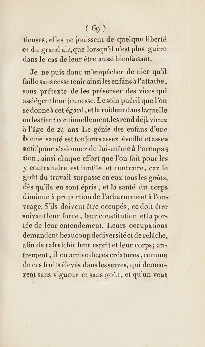 tieuses, elles ne jouissent de quelque liberté et du grand air,que lorsqu'il n’est plus guère dans le cas de leur être aussi bienfaisant. Je ne puis donc m’empecher de nier qu'il faille sans cessetenir ainsilesenfans à l’attache, sous prétexte de les préserver des vices qui assiegent leur jeunesse. Le soin puéril que l’on se donne à cet égard ,etla roideur danslaquelle onlestient continuellement,lesrend déjà vieux à l’âge de 24 ans Le génie des enfans d’une bonne santé est toujours assez éveillé etassez actifpour s’adonner de lui-même à l’occupaz tion; ainsi chaque effort que l’on fait pour les y contraindre est inutile et contraire, car le goût du travail surpasse en eux tousles goûts, dès qu’ils en sont épris , et la santé du corps diminue à proportion de l’acharnement à Pou- vrage. S'ils doivent être occupés, ce doit être suivant leur force , leur constitution etla por- iee de leur entendement. Leurs occupations. demandent beaucoupdediversitéet de relâche, afin de rafraîchir leur esprit et leur corps; au- trement , ıl en arrive de ces créatures ‚comme de ces fruits élevés danslesserres, qui demeu- rent sans vigueur et sans goût, et qu'un vent