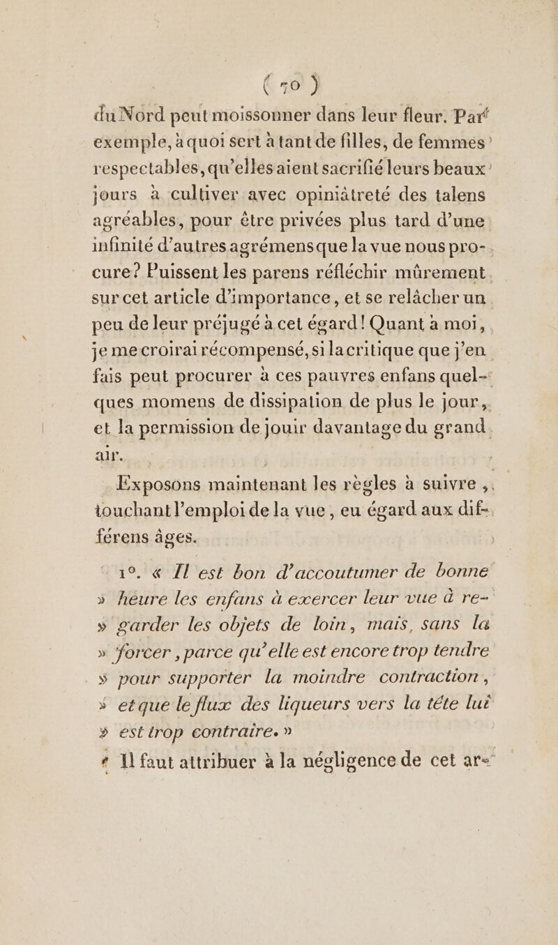 du Nord peut moissonner dans leur fleur. Par exemple, à quoi sert à tant de filles, de femmes respectables, qu’elles aient sacrifié leurs beaux’ jours à Cultiver avec opiniätreté des talens agréables, pour être privées plus tard d’une. infinité d’autres agrémensque la vue nous pro-. cure? Puissent les parens réfléchir mürement sur cet article d'importance, et se relâcher un. peu de leur préjugé à cet égard! Quant à moi, je me croirai récompensé, si lacritique que j'en fais peut procurer à ces pauvres enfans quel-: ques momens de dissipation de plus le jour, et la permission de jouir davantage du grand. alt | | … Exposons maintenant les règles à suivre ;. touchant l’emploi de la vue, eu égard aux dif-. férens âges. 1°. « Il est bon d’accoutumer de bonne » heure les enfans à exercer leur vue à re- » garder les objets de loin, mais, sans la » forcer , parce qu’elle est encore trop tendre » pour supporter la moindre contraction, » etque le flux des liqueurs vers la tete luë » estirop contraire. » * 1] faut attribuer à la négligence de cet ar=