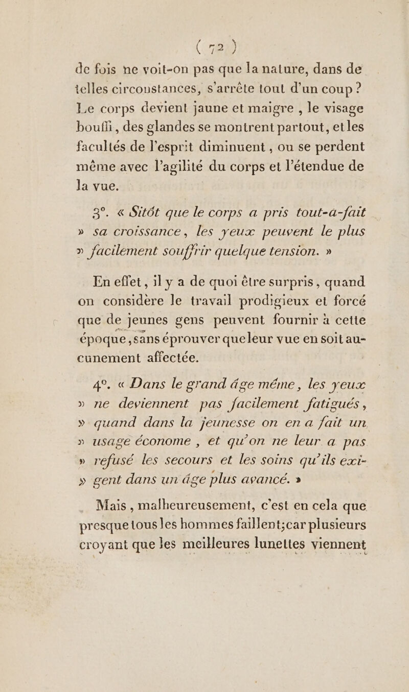 de fois ne voit-on pas que la nature, dans de telles circoustances, s’arr&amp;te tout d’un coup ? Le corps devient jaune et maigre , le visage boufli, des glandes se montrent partout, etles facultés de l'esprit diminuent , ou se perdent même avec l’agilité du corps et l'étendue de la vue. 3°. « Sitôt que le corps a pris tout-à-fait » sa croissance, les yeux peuvent le plus » facilement souffrir quelque tension. » En effet, 1l y a de quoi être surpris, quand on considere le travail prodigieux et forcé que de j Jeunes gens peuvent fournir à cette époque, sans éprouver queleur vue en soit au- cunement affectée. 4°. « Dans le grand âge méme, les yeux » ne deviennent pas facilement fatigués, » quand dans la jeunesse on en a fait un » usage économe , et qu’on ne leur a pas » refusé les Secours et les soins qu’ils exi- » gent dans un âge plus avancé. » Mais , malheureusement, c'est en cela que presque tous les hommes faillent;car plusieurs croyant que les meilleures lunettes viennent