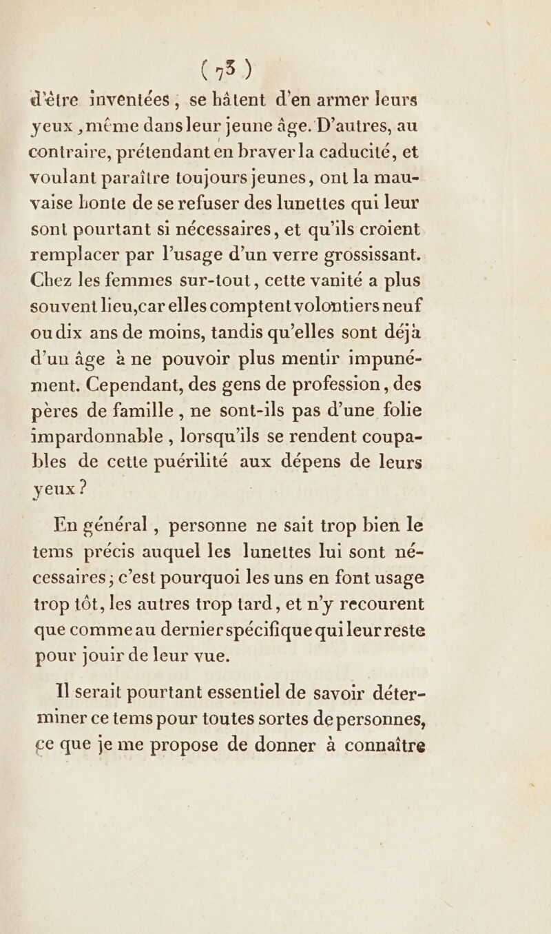 d'être inventees, se hätent d’en armer leurs yeux ,même dans leur jeune âge. D’autres, au contraire, prétendant en braver la caducité, et voulant paraître toujours jeunes, ont la mau- vaise honte de se refuser des lunettes qui leur sont pourtant si nécessaires, et qu'ils croient remplacer par l’usage d’un verre grossissant. Chez les femmes sur-tout, cette vanité a plus souvent lieu,car elles comptent volontiers neuf ou dix ans de moins, tandis qu’elles sont déja d’un âge à ne pouvoir plus mentir impuné- ment. Cependant, des gens de profession, des pères de famille , ne sont-ils pas d’une folie impardonnable , lorsqu'ils se rendent coupa- bles de cette puérilité aux dépens de leurs yeux ? En general , personne ne sait trop bien le tems précis auquel les lunettes lui sont né- cessaires ; C’est pourquoi les uns en font usage trop 1Öt, les autres trop tard, et n’y recourent que comme au dernier spécifique quileurreste pour jouir de leur vue. Il serait pourtant essentiel de savoir déter- miner ce tems pour toutes sortes de personnes, ce que je me propose de donner à connaître