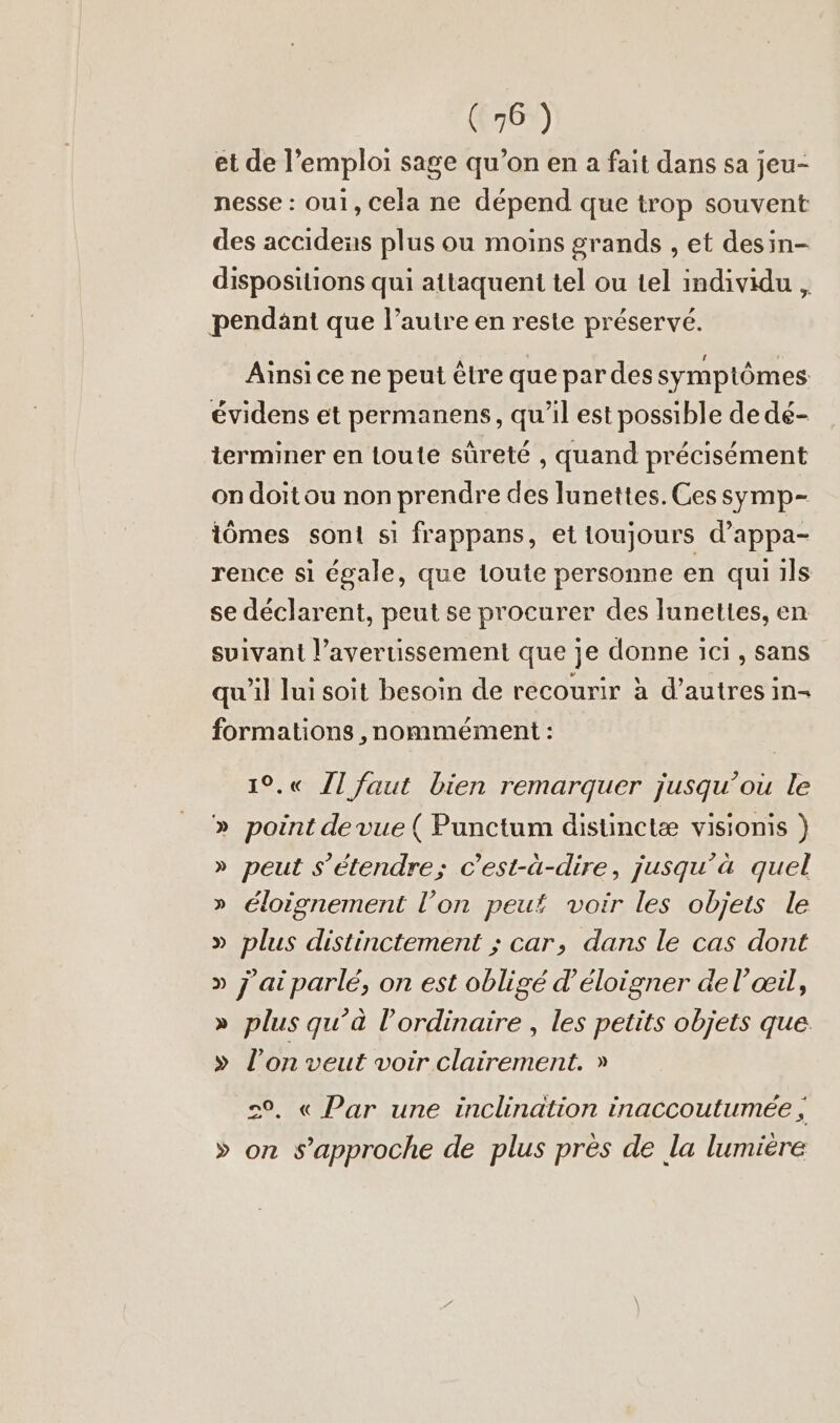 et de l’emploi sage qu’on en a fait dans sa jeu- nesse : ou1, cela ne dépend que trop souvent des accidens plus ou moins grands , et desin- dispositions qui attaquent tel ou tel individu , pendant que l’autre en reste préservé. Ainsi ce ne peut être que par des symptômes évidens et permanens, qu'il est possible de dé- terminer en loute sûreté , quand précisément on doit ou non prendre des lunettes. Ces symp- iômes sont sı frappans, et toujours d’appa- rence si égale, que toute personne en qui ils se déclarent, peut se procurer des lunettes, en suivant l’avertissement que je donne ici, sans qu'il lui soit besoin de recourir à d’autres in- formations ,nommément : 1°.« Jl faut bien remarquer jusqu’ou le » point devue ( Punctum disunctæ visionis ) » peut s'étendre; c’est-à-dire, jusqu’à quel » éloignement l’on peut voir les objets le » plus distinctement ; car, dans le cas dont » j'ai parlé, on est obligé d’eloigner de l'œil, » plus qu’à l'ordinaire , les petits objets que. » l’on veut voir clairement. » 2°, « Par une inclination inaccoutumee, » on s’approche de plus pres de la lumiere