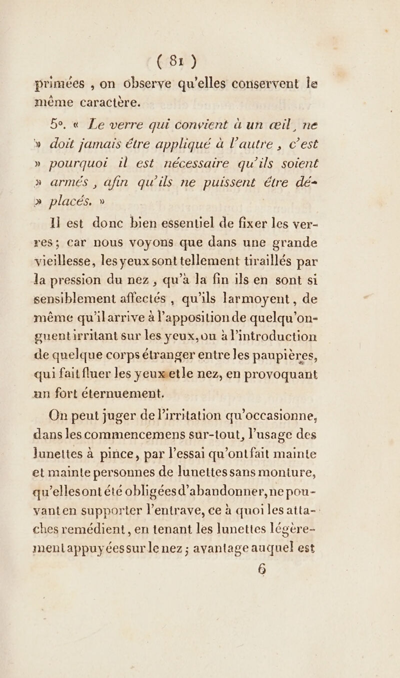 6 P N i 9 1 - primées , on observe qu’elles conservent le même caractère. Bo, « Le verre qui convient à un «il, ne doit jamais étre appliqué à l’autre , c’est pourquoi il est nécessaire qu’ils soient » armés , afin qu’ils ne puissent étre dé- y x x places. » Il est donc bien essentiel de fixer les ver- res; Car nous voyons que dans une grande vieillesse, les yeux sont tellement tiraillés par la pression du nez , qu’à la fin ils en sont si sensiblement affectés, qu'ils larmoyent , de même qu'ilarrive à l’apposition de quelqu’on- guentirritant sur les yeux,ou à lintroduction de quelque corps étranger entre les paupières, qui fait fluer les yeuxetle nez, en provoquant un fort éternuement. On peut juger de lirritation qu’occasionne, dans les commencemens sur-tout, l’usage des lunettes à pince, par l’essai qu'ont fait mainte et mainte personnes de lunettes sans monture, qu’ellesont été obligéesd’abandonner,ne pou- vanten supporter l’entrave, ce à quoi les atta- ches remédient , en tenant les lunettes légère- mentappuyéessur le nez ; avantage auquel est 6