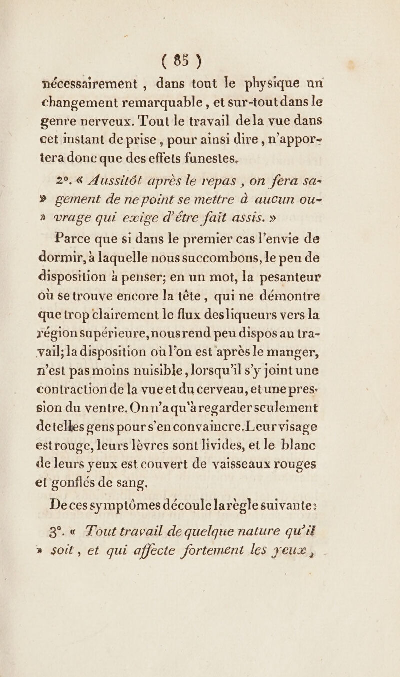 nécessairement , dans tout le physique un changement remarquable, et sur-toutdans le genre nerveux. Tout le travail dela vue dans cet instant de prise , pour ainsi dire , n’appor- tera donc que des effets funestes. 2°.« Aussitôt après le repas , on fera sa- » gement de ne point se mettre à aucun ou- » vrage qui exige d’être fait assis. » Parce que sı dans le premier cas l’envie de dormir, à laquelle noussuccombons, le peu de disposition à penser; en un mot, la pesanteur où se trouve encore la tête, qui ne démontre que trop clairement le flux desliqueurs vers la région supérieure,nousrend peu dispos au tra- vail; la disposition où l’on est après le manger, n’est pas moins nuisible, lorsqu'il s’y joint une contraction de la vueet du cerveau, etune pres- sion du ventre.Onn’aqu'aregarder seulement detelles sens pour s’enconvamcre.Leurvisage estrouge, leurs lèvres sont livides, et le blanc de leurs yeux est couvert de vaisseaux rouges el gonflés de sang. De ces symptômes découle larègle suivante: 3°.« Tout travail de quelque nature qu’il » soit, et qui afjecte fortement les yeux,