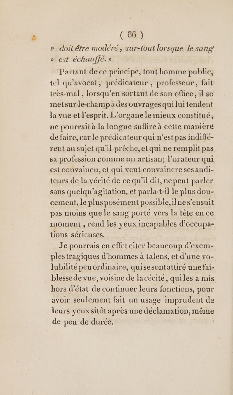 » doi être modéré, sur-tout lorsque le sang » est Eechauffe. » Partant dece principe, tout homme public, tel qu’avocat, predicateur , professeur, fait tres-mal , lorsqu’en sortant de son oflice, ıl se metsur-le-champadesouyragesquiluitendent la vue et l'esprit. L’organe le mieux constitué, ne pourrait à la longue suflire à cette maniere de faire, car le prédicateur qui n’est pas indifle- rent au sujet qu'il prèche, etqui ne remplit pas sa profession comme un artisan; l’orateur qui est convaincu, et qui veut convaincre ses audi- teurs de la vérité de ce qu’il dit, nepeut parler sans quelqu’agitation, et parla-t-1l le plus dou- cement, le plusposément possible, ilne s’ensuit pas moins que le sang porté vers la tête en ce moment , rend les yeux incapables d’occupa- tions sérieuses. | Je pourrais en effet citer beaucoup d’exem- ples tragiques d'hommes a talens, et d’une vo- lubilité peuordinaire, quisesontattiré unefai- blesse de vue, voisine de lacécité, quiles a mis hors d'état de continuer leurs fonetions, pour avoir seulement fait un usage imprudent de leurs yeux sitôt après une on meme de peu de durée.