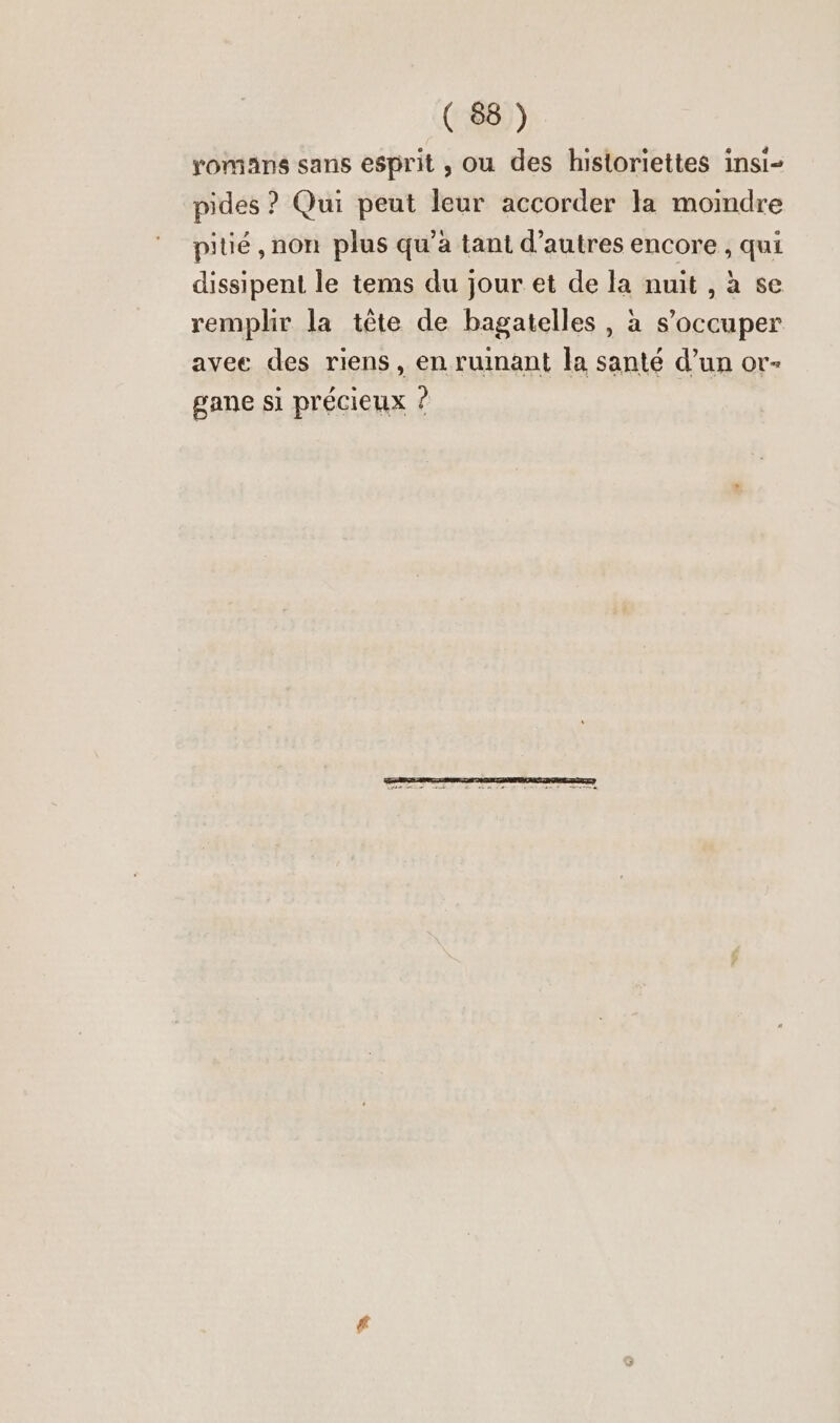 romans sans esprit , ou des historiettes insi- pides ? Qui peut leur accorder la moindre pitié , non plus qu’à tant d’autres encore , qui dissipent le tems du jour et de la nuit ,ase remplir la tête de bagatelles, à s’occuper avee des riens, en ruinant la santé d’un or- gane si précieux ?