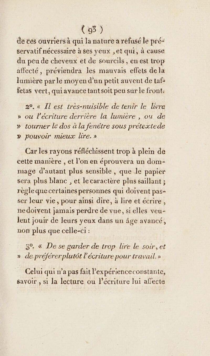 de ces ouvriers à qui la nature a réfusé le pré- servatif nécessaire à ses yeux ,et qui, à cause du peu de cheveux et de sourcils , en est trop affecté, previendra les mauvais effets de la lumière par le moyen d’un petit auvent de taf: fetas vert, quiavance tant soit peu sur le front. 20, « Il est très-nuisible de tenir le livre » ou l'écriture derrière la lumière , ou de » tourner le dos à la fenétre sous pretextede » pouvoir mieux lire.» Car les rayons réfléchissent trop à plein de cette manıere , et l’on en éprouvera un dom- mage d'autant plus sensible , que le papier sera plus blanc , et le caractère plus saillant ; règle que certaines personnes qui doivent pas- ser leur vie, pour ainsi dire, à lire et écrire, ne doivent jamais perdre de vue, si elles veu- lent jouir de leurs yeux dans un âge avancé, non plus que celle-ci : 3%. « De se garder de trop Lire le soir, et » de. préférerplutôt l'écriture pour travail.» Celui qui n’a pas fait l’experienceconstante, savoir , si la lecture ou l'écriture lui alecte