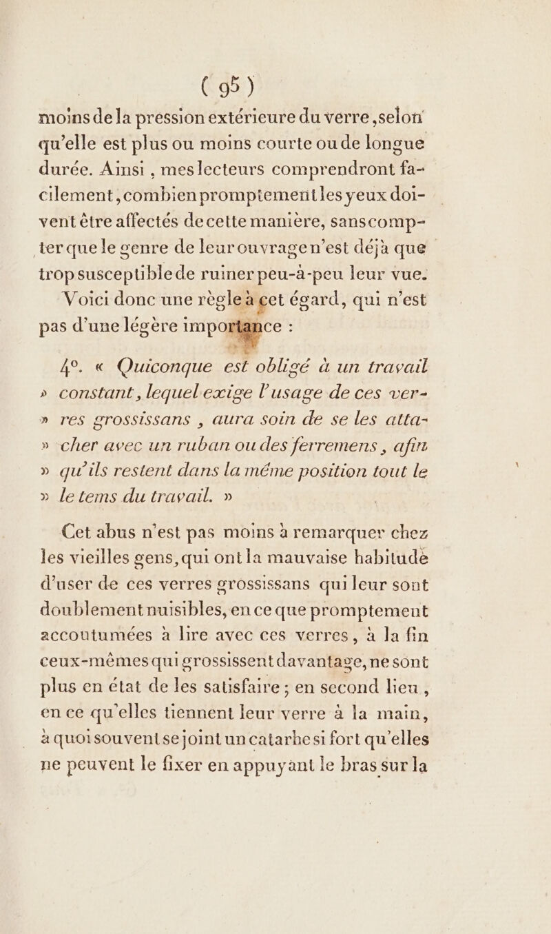 moins de la pression extérieure du verre ‚selon qu’elle est plus ou moins courte ou de longue durée. Ainsi , mes lecteurs comprendront fa- cilement ,combien promptemenitles yeux doi- vent être affectés de cette manière, sanscomp- ter que le genre de leurouvragen’est déjà que trop susceptible de ruiner peu-à-peu leur vue. Voici donc une regle à ge egard, qui n’est pas d’une legere importa 4°. « Quiconque est oblige a un travail » constant,lequelexige l'usage de ces ver- » res grossissans , aura Soin de se les alta- » cher avec un ruban ou des ferremens , afır » qu’ils restent dans la méme position tout le » letems du travail. » Cet abus n'est pas moins a remarquer chez les vieilles gens, qui ont la mauvaise habitude d’user de ces verres grossissans qui leur sont doublement nuisibles, en ce que promptement accoutumées à lire avec ces verres, à la fin ceux-mêmes quigrossissent davantage, ne sont plus en état de les satisfaire ; en second lieu, en ce qu'elles tiennent leur verre à la main, à quoisouvenise joint un catarhesi fort qu’elles ne peuvent le fixer en appuyant le bras sur la