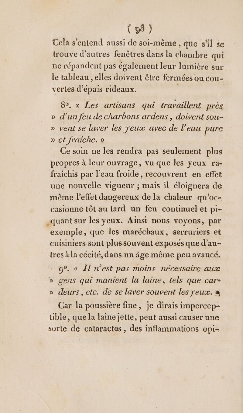 (9) Cela s'entend aussi de soi-même, que s'il se trouve d’autres fenêtres dans la chambre qui ne répandent pas également leur lumière sur le tableau , elles doivent être fermées ou cou- vertes d’epais rideaux. | 8°. « Les artisans qui travaillent pres » d’un feu de charbons ardens , doivent sou- » vent se laver les yeux avec de l’eau pure » et fraîche. » | Ce soin ne les rendra pas seulement plus propres à leur ouvrage, vu que les yeux ra- fraichis par l’eau froide, recouvrent en effet une nouvelle vigueur ; mais il eloignera de même l'effet dangereux de la chaleur qu’oc- casionne tôt au lard un feu continuel et pi- quant sur les yeux. Ainsi nous voyons, par exemple, que les maréchaux, serruriers et cuisiniers sont plus souvent exposés que d’au- tres à la cécité, dans un âge même peu avancé. g°. « Il n’est pas moins nécessaire aux » gens qui manient la laine, tels que car- » deurs, etc. de se laver souvent les yeux. » Car la poussière fine, je dirais impercep- tible, que la laine jette, peut aussi causer une sorte de cataractes , des inflammations epi-