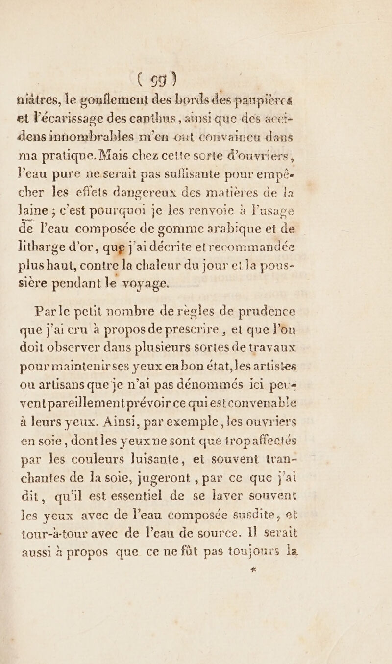 niältes, le gonflement des bords des paupieres et lécarissage des canthus , ainsique des accı- dens innombrables m'en ont convaineu dans ma pratique. Mais chez cette sorte d'ouvriers, l'eau pure ne serait pas suflisante pour empée cher les effets der 6 des matieres de la laine ; c’est DORE je les renvoie à l’usage de ers composée de gomme arabique ei de litharge d’or, que j'ai ae te etrecommandée plus baut contre la chaleur du jour ei la pous- siere pendant le voyage. Parle petit nombre de regles de prudence que j'ai cru a propos de prescrire , et que lon doit observer dans plusieurs sortes de travaux pour maintenirses yeux en bon état,les artistes ou arlisans que je n’ai pas denommes ici peus ventpareillementprevoir ce quiestconvenabie à leurs yeux. Ainsi, par exemple, les ouvriers en soie, dont les veux ne sont que iropaflectes par les couleurs luisante, et souvent tran- chantes de la soie, jugeront , par ce que j'ai dit, quil est essentiel de se laver souvent les yeux avec de l’eau composce susdite, et tour-à-tour avec de l’eau de source. Il serait aussi à propos que ce ue füt pas toujours la %