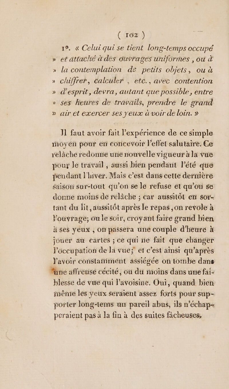 ( 162 ) + 19. « Celui qui se tient long-temps occupé » et attaché à dés ouvrages uniformes ‚ou à » la contemplation de petits objets, ou à » chiffrer, Calculer , etc., avec contention » d'esprit, devra, autant que possible, entre » ses heures de travails, prendre le grand » air et exercer ses yeux à voir de loin. » Il faut avoir fait l’expérience de ce simple moyen pour en concevoir Peffet salutarre. Ce réläche redonne une nouvelle vigueur à la vue pour le travail , aussi bien pendant l'été que pendant l'hiver. Mais c’est dans cette dernière Saison sur-tout qu’on se le refuse et qu’on se donne moins de reläche ; car aussitôt en sor- tant du lit, aussitôt apres le repas ,on revole à l'ouvrage; ou le soir, croyant faire grand bien ä ses yeux , on passera une couple d'heure à jouer au cartes ; ce qui ne fait que changer l'occupation de la vue; ét c’est ainsi qu'après avoir constañirnent assiégée on tombe dans Mine affreuse cécité, où du moins dans une fäi- blesse de vue qui l’avoisine. Oui, quand bien menie les yeux seraient assez forts pour sup- porter long-tems un pareil abus, ils n’échap- peraient pas à la fin à des suites fächeuses,