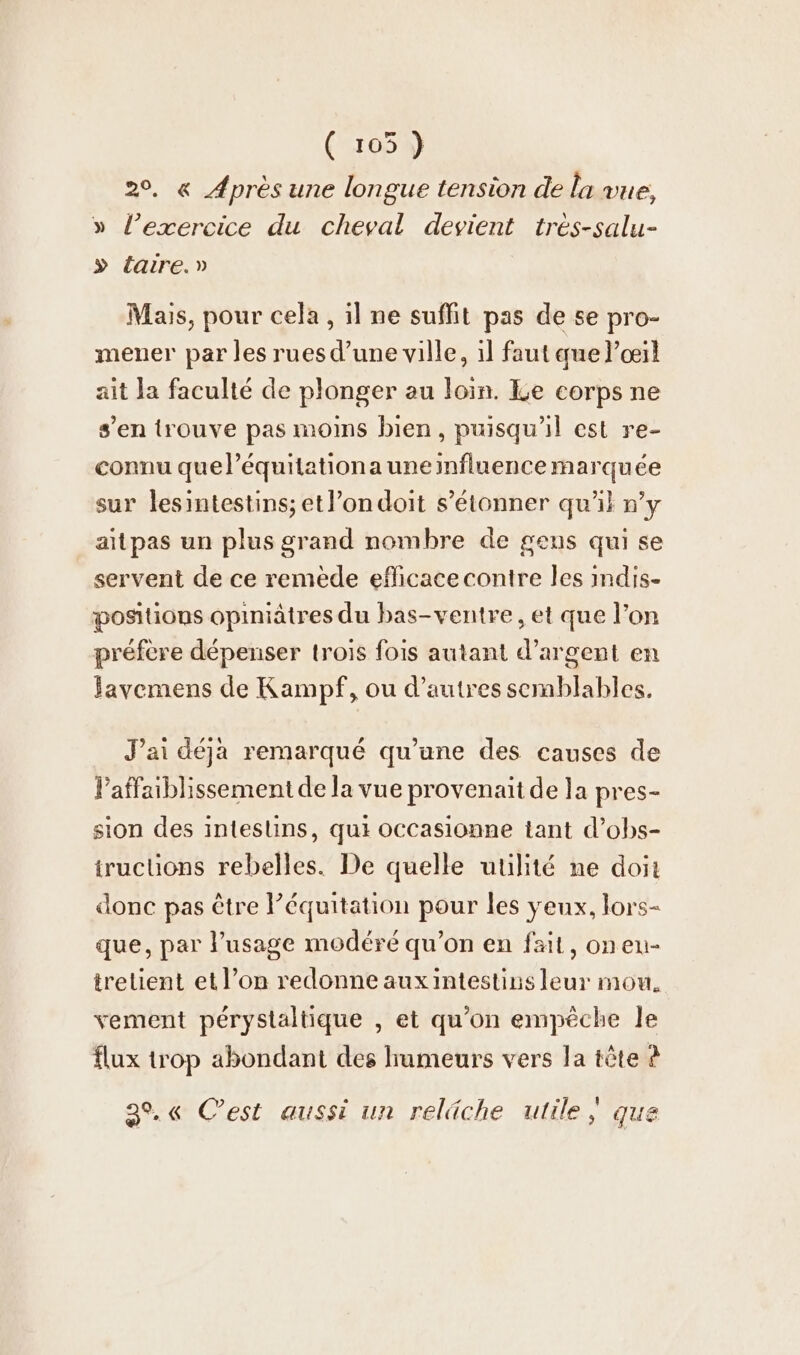 ( 105 ) 2°. « Après une longue tension de la vue, » l’exercice du cheval devient tres-salu- » éaire.» Mais, pour cela, il ne suffit pas de se pro- mener par les rues d’une ville, ıl faut que l'œil ait la faculté de plonger au loin. Le corps ne s’en trouve pas moins bien, puisqu'il est re- connu quel’équitationa une influence marquée sur lesintestins; et l’ondoit s’etonner qu'il n’y aitpas un plus grand nombre de gens qui se servent de ce remede eflicace contre les indis- positions opiniâtres du bas-ventre, et que l’on préfère dépenser trois fois autant d’argent en Javemens de Kampf, ou d’autres semblables. J’ai déja remarqué qu’une des causes de laffaiblissement de la vue provenait de la pres- sion des intestins, qui Occasionne tant d’obs- trucüons rebelles. De quelle utilité ne doit donc pas être Péquitation pour les yeux, lors- que, par l'usage modéré qu’on en fait, onen- trelient et l’on redonne auxintestins leur mou, vement perystaltique , et qu’on empêche le flux trop abondant des humeurs vers la tête à 39.6 C’est aussi un reläche utile ; que