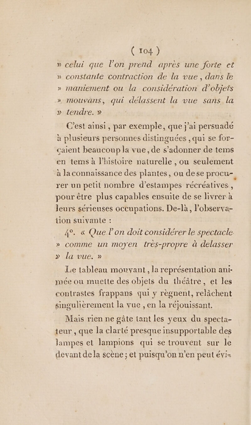 » celui que l’on prend apres une forte et » constanle contraction de la vue, dans le » maniement ou la considération d’objets » mouvans, qui délassent la vue sans la » tendre. » C’est ainsi, par exemple, que j'ai persuade a plusieurs personnes distinguées ‚qui se for- caient beaucoup la vue, de s’adonner de tems en tems à l’histoire naturelle , ou seulement à la connaissance des plantes, ou dese procu- rer un petit nombre d’estampes récréatives., pour être plus capables ensuite de se livrer à leurs sérieuses occupations. De-la, lobserva- tion suivante : 4°. « Que l’on doit considérer le spectacle. » comme un moyen Ires-propre à delasser » la vue. » | Le tableau mouvant, la représentation anı- mee ou muelte des objets du théâtre, et les contrastes frappans qui y règnent, relächent singulièrement la vue , en la réjouissant. Mais rien ne gâte tant les veux du specta- teur , que la clarté presque insupportable des lampes et lampions qui se trouvent sur le devant de la scene; et puisqu’on n’en peut evi=