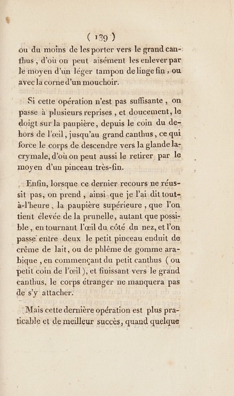 ou du moins de les porter vers le grand can- thus , d’ou on peut aisément les enlever par le moyen d’un léger tampon delinge fin , ou avec la corne d’un mouchoir. Si cette opération n’est pas suffisante , on passe à plusieurs reprises , et doucement, le doigt sur la paupière, depuis le coin du de- hors de !’eeil , jusqu’au grand canthus, ce qui force le.corps de descendre vers la glande la- crymale, d’où on peut aussi le retirer. par le moyen d’un pinceau tres-fin. . Enfin, lorsque ce dernier recours ne réus- sit pas, on prend , ainsi.que je lai dit tout- à-l’heure , la paupière supérieure , que lon tient élevée de la prunelle, autant que possi- ble, en tournant l'œil du côté du nez, et l’on passe entre deux le petit pinceau enduit de creme de lait, ou de phlème de gomme ara- bique ‚en commencant du petit canthus (ou petit coin de l’œil ), et finissant vers le grand canthus, le corps étranger ne manquera pas de s’y attacher. ‚Mais cette dernière opération est plus pra- ticable et de meilleur succès, quand quelque