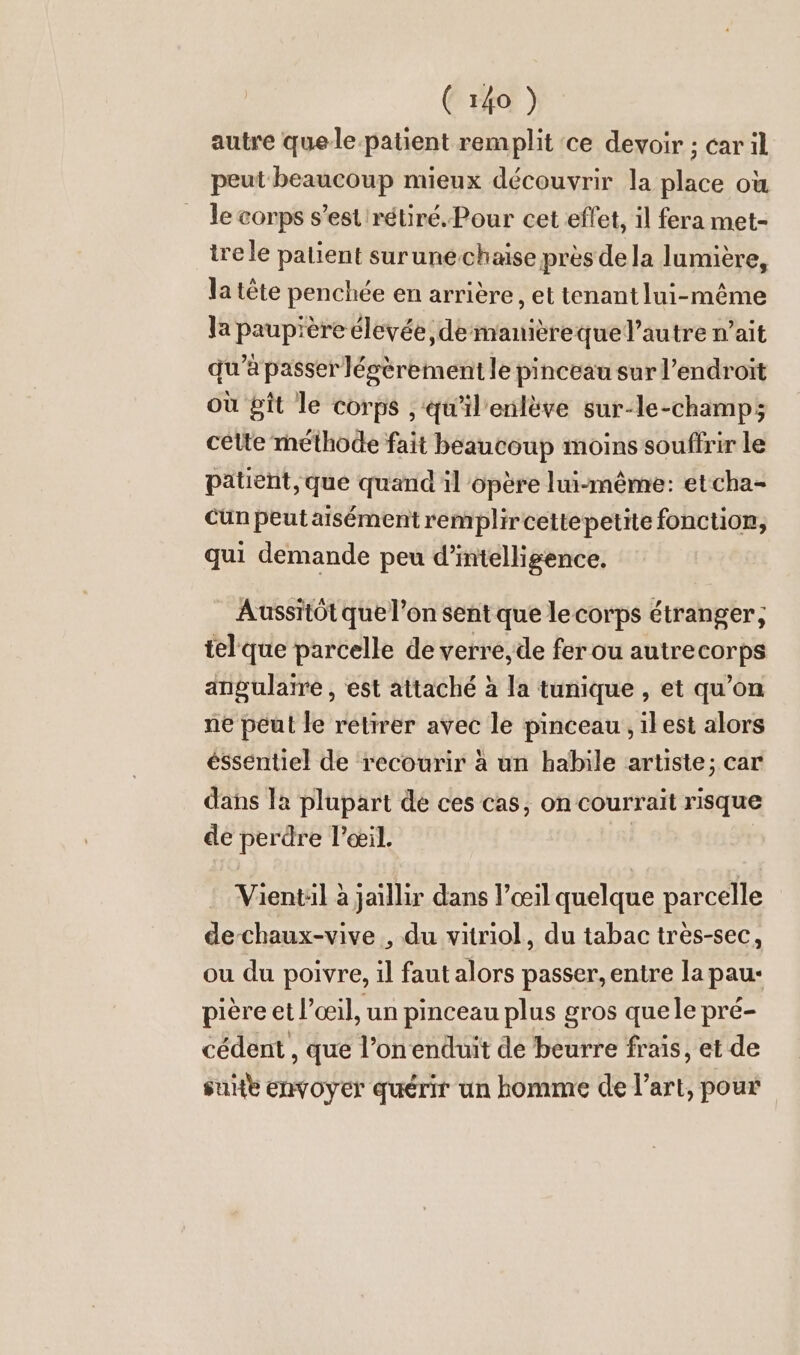 autre quele-patient remplit ‘ce devoir ; car il peut beaucoup mieux découvrir la place où le corps s’est 'rétiré. Pour cet effet, il fera met- ire le patient surunéchaise près de la lumière, la tête penchée en arrière, et tenant lui-même la paup'ère élevée demanièrequel’autre n’ait qu’à passer légèrement le pinceau sur l'endroit où git le corps , qu’il'enlève sur-le-champ; celte rhéthode fait beaucoup moins souffrir le patient, que quand il opère lui-même: etcha- cun peut aisément remplircettepetite fonction, qui demande peu d'intelligence. Aussitôt que l’on sent que le corps étranger, tel que parcelle de verre, de fer ou autrecorps angulaire, est attaché à la tunique , et qu’on ne peut le retirer avec le pinceau ,ilest alors ésséntiel de recourir à un habile artiste; car dans la plupart de ces cas, on courrait risque de perdre l'œil. Vientil à jaillir dans l’œil quelque parcelle de-chaux-vive , du vitriol, du tabac très-sec, ou du poivre, il faut alors passer, entre la pau: pière et l’œil, un pinceau plus gros quele pré- cédent , que l’on enduit de beurre frais, et de suitt envoyer querir un homme de l’art, pour