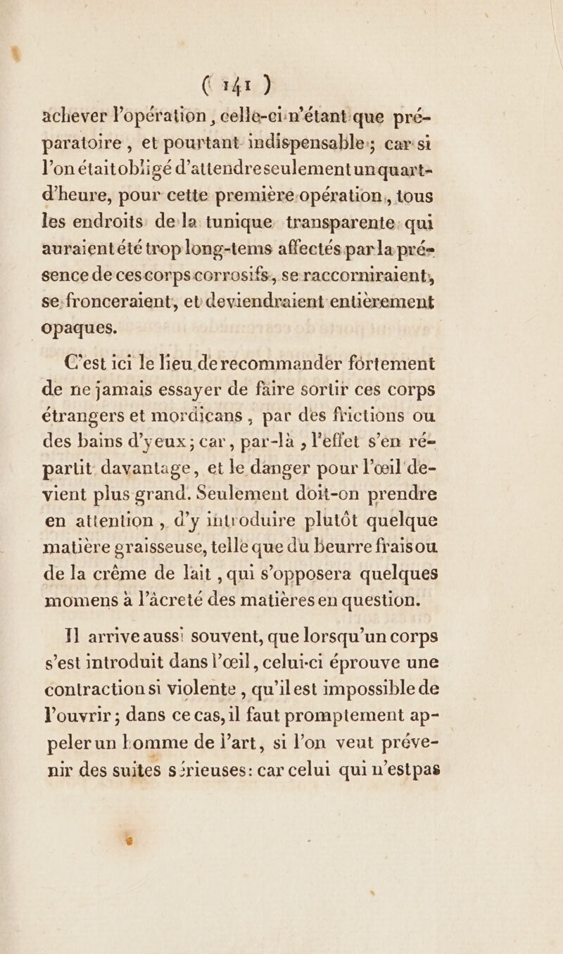 achever operation , celle-ei:n’etant:que pré- paratoire , et pourtant indispensable:; car:si l’on etaitobiige d’attendreseulementunquart- d’heure, pour cette première-opération, tous les endroïts dela tunique transparente: qui auraientété trop long-tems affectés par la pré sence de cescorpscorrosifs, seraccormiraient, se:fronceraient, et deviendraient entierement opaques. C'est ıcı le lieu de recommander fortement de ne jamais essayer de faire sorlir ces corps étrangers et mordicans, par des frictions ou des bains d’yeux ; car, par-là , l'effet s’en ré- partit davantage, et le danger pour l’œil'de- vient plus grand. Seulement doit-on prendre en attention , d’y introduire plutôt quelque matière graisseuse, telle que du beurre fraisou de la crème de lait , qui s’opposera quelques momens à l’äcrete des matières en question. Il arrive auss! souvent, que lorsqu'un corps s’est introduit dans l’œil, celui-ci éprouve une contraction si violente , qu’ilest impossible de l'ouvrir ; dans ce cas, il faut promptement ap- peler un Lomme de l’art, si l’on veut preve- nir des suites sérieuses: car celui qui n’estpas