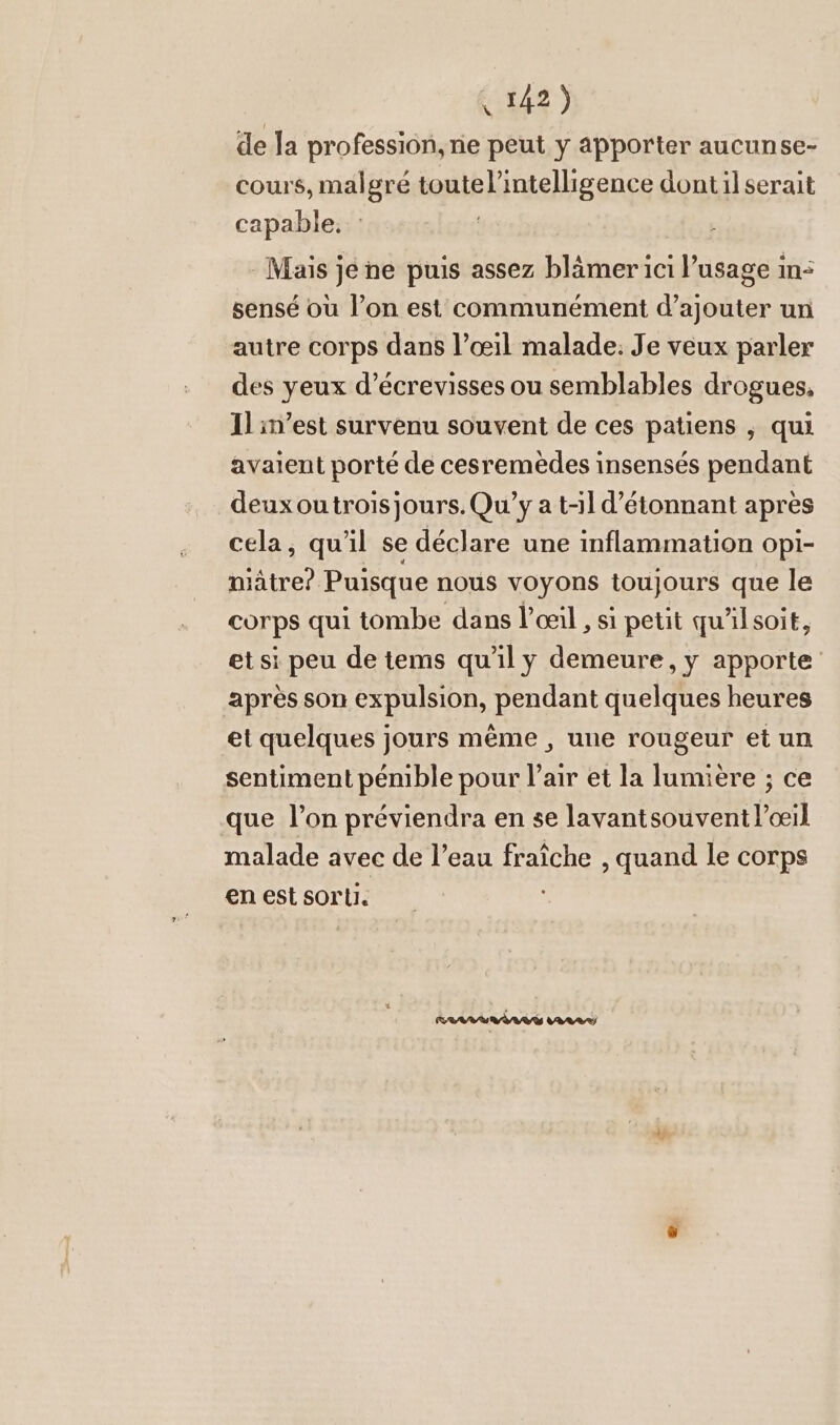 de la profession, ne peut y apporter aucunse- cours, malgré toute l'intelligence dont il serait capable. : | Mais jene puis assez blämer ici l’usage in: sensé où l’on est communément d’ajouter un autre corps dans l’oeil malade. Je veux parler des yeux d’écrevisses ou semblables drogues, Il in’est survenu souvent de ces patiens , qui avaient porté de cesremèdes insensés pendant deuxoutrois jours. Qu’y a t-il d'étonnant après cela, qu'il se déclare une inflammation opi- nätre? Puisque nous voyons toujours que le corps qui tombe dans l'œil , si petit qu'ilsoit, et si peu de tems qu'il y demeure, y apporte après son expulsion, pendant quelques heures et quelques jours même , une rougeur et un sentiment pémble pour l'air et la lumière ; ce que l’on préviendra en se lavantsouvent l'œil malade avec de l’eau fraîche , quand le corps en est sorti.