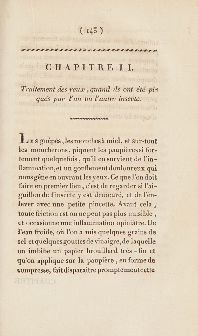 FE h er + (145) WII ST TEE TFT CSS STE TIMLIRLIEERRIMTIINE CHAPITREIL Traitement des yeux ,quand ils ont été pi= qués par l'un ou l’autre insecte. L ES guepes , les mouchesà miel, et sur-tout les moucherons, piquent les paupières si for- tement quelquefois, qu'il en survient de l’in- flammation,et un gonflement douloureux qui nous gêne en ouvrant les yeux. Ce que l’on doit faire en premier lieu, c’est de regarder si l’ai- guillon de l'insecte y est demeuré, et de l’en- lever avec une petite pincette. Avant cela ;, toute friction est on ne peut pas plus nuisible, et occasionne une inflammation opiniätre. De l’eau froide, où l’on a mis quelques grains de sel etquelques gouttes de vinaigre, de laquelle on imbibe un papier brouillard tres -fin et qu’on applique sur la paupière , en forme de compresse, fait disparaitre promptement cette