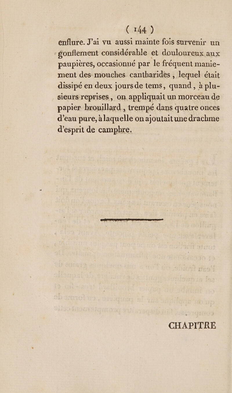 enflure. J’ai vu aussi mainte fois survenir un gonflement considerable et douloureux aux paupières, occasionné par le fréquent manie- ment des mouches cantharides , lequel était dissipé en deux jours de tems, quand, à plu- sieurs reprises, on appliquait un morceau de papier brouillard , trempé dans quatre onces d’eau pure, alaquelle on ajoutait une drachme d'esprit de camphre. CHAPITRE