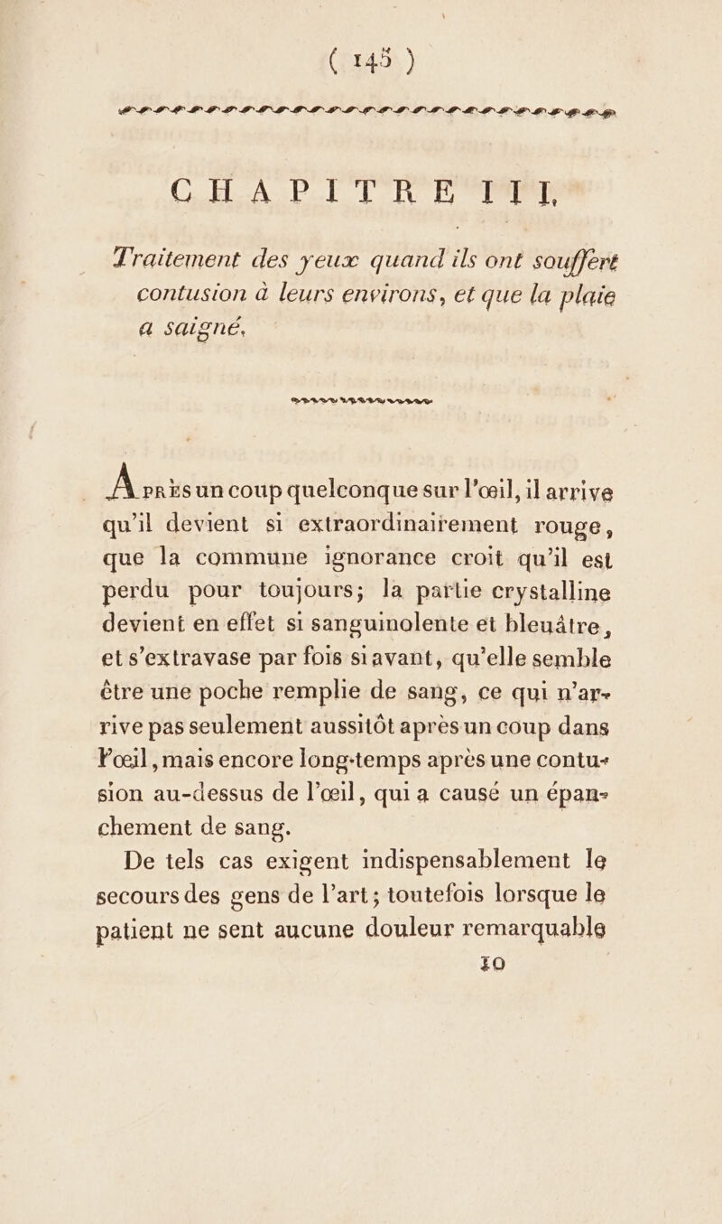 CHA PT TRE PPT Traitement des yeux quand ils ont souffert contusion à leurs environs, et que la plaie a saigne, Ark un coup quelconque sur l'œil, il arrive qu'il devient si extraordinairement rouge, que la commune ignorance croit qu’il est perdu pour toujours; la partie crystalline devient en effet si sanguinolente et hleuätre, et s’extravase par fois sıavant, qu’elle semble être une poche remplie de sang, ce qui n’ar- rive pas seulement aussitôt aprèsun coup dans Foeil , mais encore long-temps après une contu- sion au-dessus de l'œil, qui a causé un épan- chement de sang. De tels cas exigent indispensablement le secours des gens de l’art; toutefois lorsque le patient ne sent aucune douleur remarquable zo