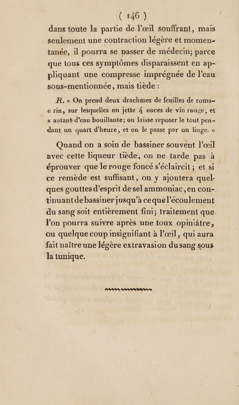 dans toute la partie de l’oeil souffrant, mais seulement une contraction légère et momen- tanée, il pourra se passer de médecin; parce que tous ces symptômes disparaissent en ap- pliquant une compresse imprégnée de l’eau sous-mentionnee, mais tiede : R. « On prend deux drachmes de feuilles de roma- « rin, sur lesquelles on jette 4 onces de vin rouge, et « autant d’eau bouillante; on laisse reposer le tout pen- dant un quart d'heure, et on le passe par un linge. » Quand on a soin de bassiner souvent l’œil avec cette liqueur tiède, on ne tarde pas à éprouver que le rouge foncé s’eclaircit; et si ce remède est suflisant, on y ajoutera quel- ques gouttes d'esprit de sel ammoniac,en con- tinuantdebassiner jusqu’à cequel’ecoulement du sang soit entièrement fini; traitement que Von pourra suivre après une toux opiniätre, ou quelque coupinsignifiant à l’œil, qui aura fait naître une légère extravasion dusang sous la tunique.