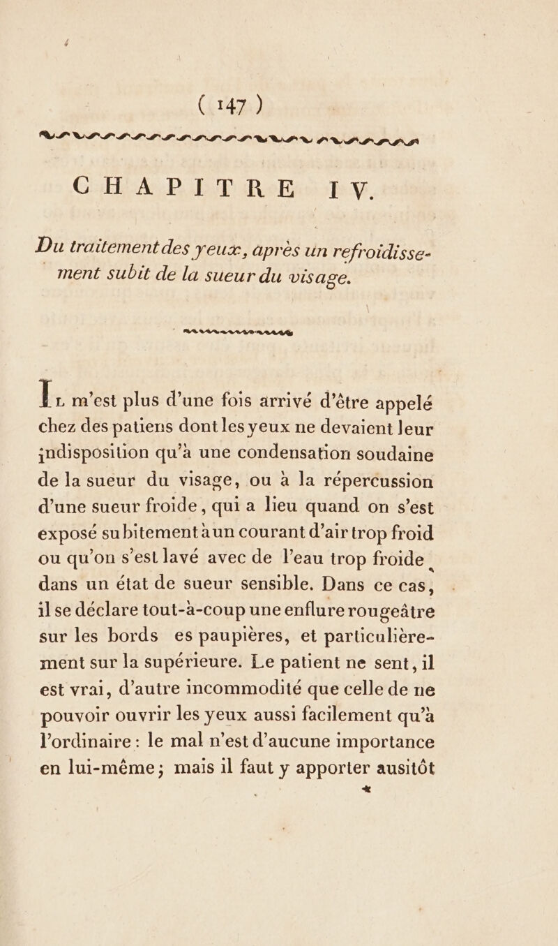 VII SS IS SSTSTP TITLE UV PR SSP SA CHA, DIDI Res TV, Du traitement des yeux, après un refroidisse- ment subit de la sueur du visage. | MALLAR RL PR vr h m'est plus d’une fois arrivé d’être appelé chez des patiens dont les yeux ne devaient leur indisposition qu’à une condensation soudaine de la sueur du visage, ou à la répercussion d’une sueur froide, qui a lieu quand on s’est exposé subitement aun courant d’air trop froid ou qu'on s'est lavé avec de l’eau trop froide. dans un état de sueur sensible. Dans ce cas, ilse déclare tout-a-coup une enflure rou geätre sur les bords es paupieres, et particuliere- ment sur la supérieure. Le patient ne sent, il est vrai, d’autre incommodité que celle de ne pouvoir ouvrir les yeux aussi facilement qu’à l'ordinaire : le mal n’est d’aucune importance en lui-même; mais 1l faut y apporter ausitôt +