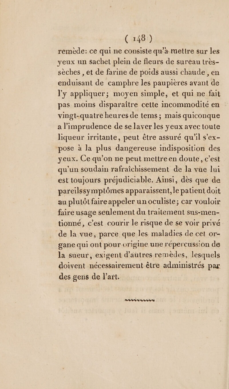 remède: ce qui ne consiste qu’a mettre sur les yeux un sachet plein de fleurs de sureau très- sèches , et de farine de poids aussi chaude , en enduisant de camphre les paupières avant de l'y appliquer; moyen simple, et qui ne fait pas moins disparaître cette incommodité en vingt-quatre heures de tems; mais quiconque a l’imprudence de se laver les yeux avec toute liqueur irritante, peut être assuré qu'il s’ex- pose à la plus dangereuse indisposition des yeux. Ce qu’on ne peut mettre en doute, c’est qu'un soudain rafraîchissement de la vüe lui est toujours préjudiciable. Ainsi, dès que de pareilssymptömes apparaissent, le patient doit au plutôt faire appeler un oculiste; car vouloir faire usage seulement du traitement sus-men- tionné, c’est courir le risque de se voir privé de la vue, parce que les maladies de cet or- gane qui ont pour origine une répercuss'on de la sueur, exigent d’autres remèdes, lesquels doivent nécessairement être administrés par des gens de l’art.